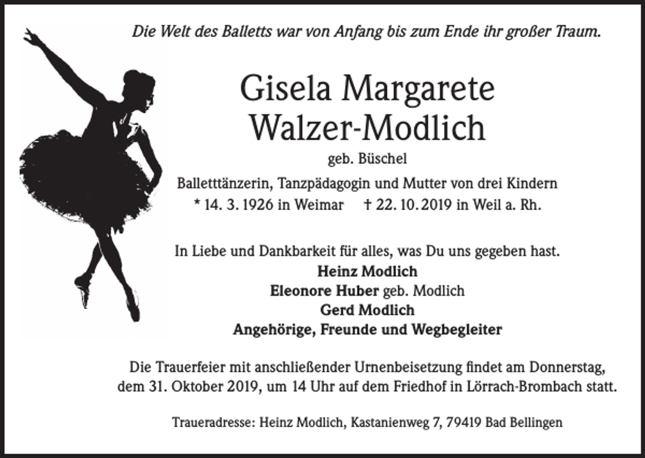 <p>Die Welt des Balletts war von Anfang bis zum Ende ihr großer Traum.</p><p>Gisela Margarete<br />Walzer-Modlich</p><p>geb. Büschel<br />Balletttänzerin, Tanzpädagogin und Mutter von drei Kindern<br />* 14. 3. 1926 in Weimar † 22. 10. 2019 in Weil a. Rh.<br />In Liebe und Dankbarkeit für alles, was Du uns gegeben hast.<br />Heinz Modlich<br />Eleonore Huber geb. Modlich<br />Gerd Modlich<br />Angehörige, Freunde und Wegbegleiter<br />Die Trauerfeier mit anschließender Urnenbeisetzung findet am Donnerstag,<br />dem 31. Oktober 2019, um 14 Uhr auf dem Friedhof in Lörrach-Brombach statt.<br />Traueradresse: Heinz Modlich, Kastanienweg 7, 79419 Bad Bellingen</p>