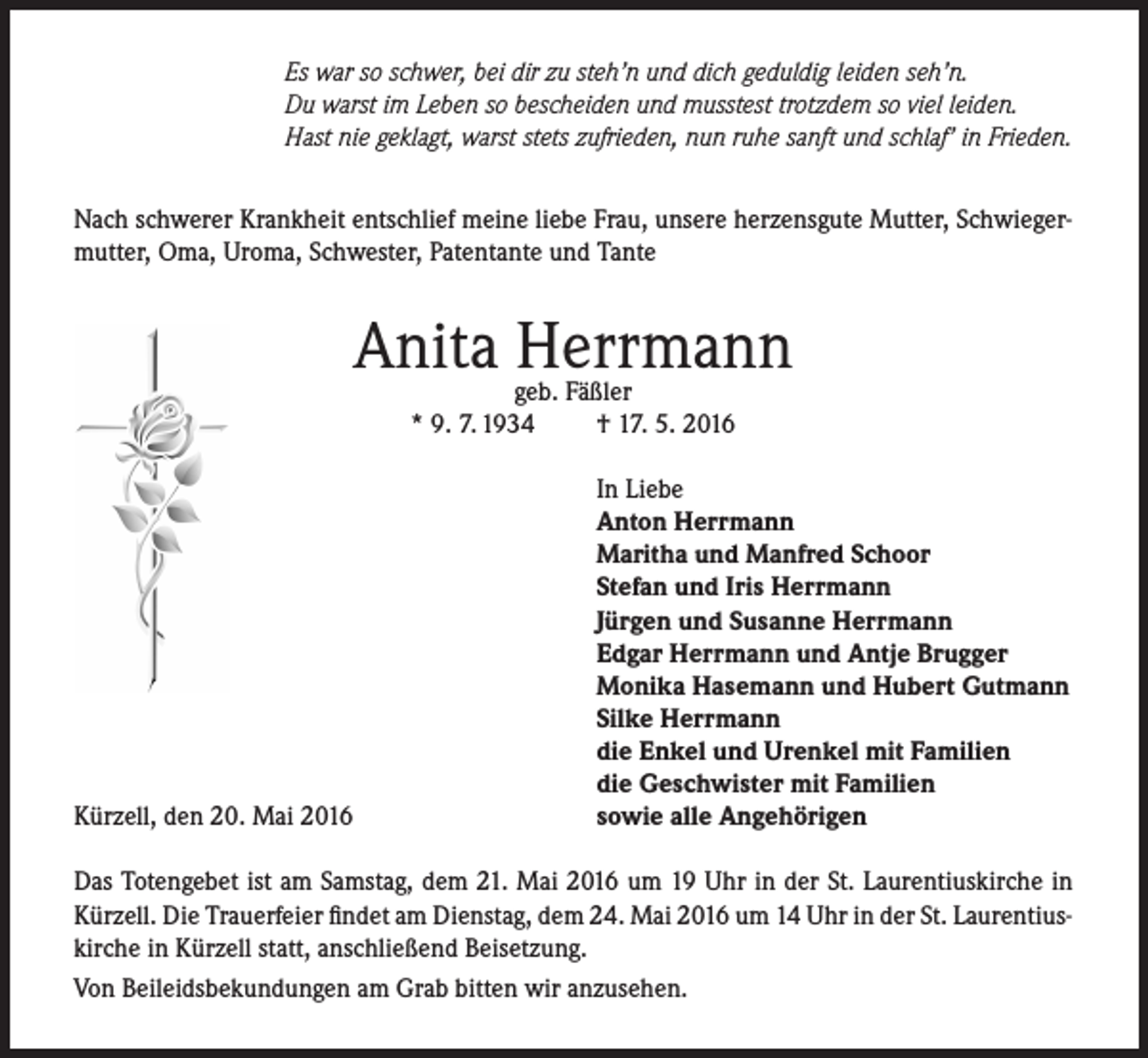 <p>Es war so schwer, bei dir zu steh’n und dich geduldig leiden seh’n.<br />Du warst im Leben so bescheiden und musstest trotzdem so viel leiden.<br />Hast nie geklagt, warst stets zufrieden, nun ruhe sanft und schlaf’ in Frieden.<br />Nach schwerer Krankheit entschlief meine liebe Frau, unsere herzensgute Mutter, Schwiegermutter, Oma, Uroma, Schwester, Patentante und Tante</p><p>Anita Herrmann<br />geb. Fäßler<br />* 9. 7. 1934<br />† 17. 5. 2016</p><p>Kürzell, den 20. Mai 2016</p><p>In Liebe<br />Anton Herrmann<br />Maritha und Manfred Schoor<br />Stefan und Iris Herrmann<br />Jürgen und Susanne Herrmann<br />Edgar Herrmann und Antje Brugger<br />Monika Hasemann und Hubert Gutmann<br />Silke Herrmann<br />die Enkel und Urenkel mit Familien<br />die Geschwister mit Familien<br />sowie alle Angehörigen</p><p>Das Totengebet ist am Samstag, dem 21. Mai 2016 um 19 Uhr in der St. Laurentiuskirche in<br />Kürzell. Die Trauerfeier findet am Dienstag, dem 24. Mai 2016 um 14 Uhr in der St. Laurentiuskirche in Kürzell statt, anschließend Beisetzung.<br />Von Beileidsbekundungen am Grab bitten wir anzusehen.</p>