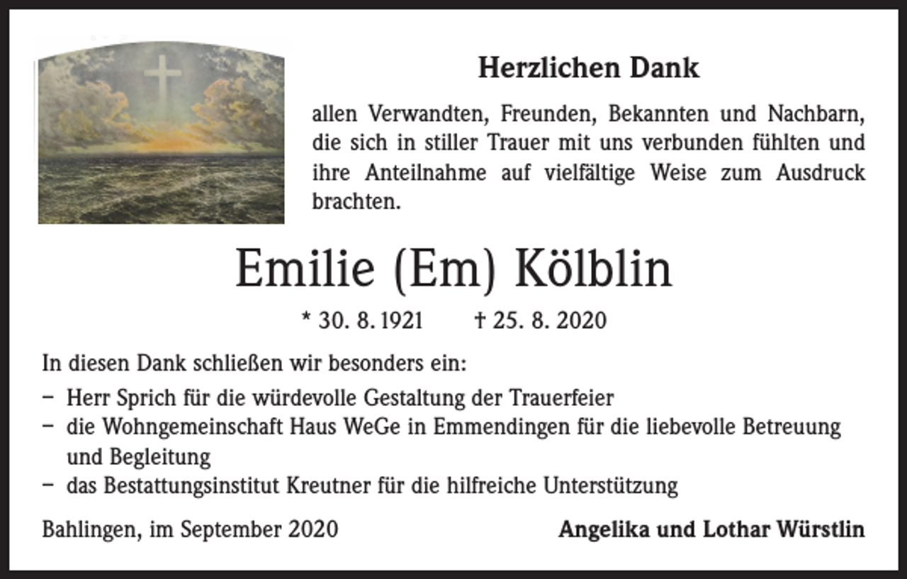 <p>Herzlichen<br />Dank<br />Herzlichen<br />Dank<br />.........</p><p>allenVerwandten,<br />Verwandten,<br />Freunden,<br />Bekannten<br />und<br />allen<br />Freunden,<br />Bekannten<br />und Nachbarn,<br />dieTrauer<br />sich inmit<br />stiller<br />mitfühlten<br />uns und<br />dieNachbarn,<br />sich in stiller<br />uns Trauer<br />verbunden<br />fühlten<br />und ihre Anteilnahme<br />ihreverbunden<br />Anteilnahme<br />auf vielfältige<br />Weise zum Ausdruck<br />brachten.<br />auf vielfältige Weise zum Ausdruck brachten.</p><p>Emilie(Em)<br />(Em)Kölblin<br />Kölblin<br />Emilie</p><p>* 30. 8. 1921 † 25. 8. 2020<br />*30.08.1921<br />25.08.2020<br />In diesen Dank schließen wir besonders ein:<br />diesen<br />Dank<br />schließen<br />wirGestaltung<br />besonders<br />– InHerr<br />Sprich<br />für die<br />würdevolle<br />derein:<br />Trauerfeier<br />– - die<br />Wohngemeinschaft<br />Haus<br />WeGe<br />in<br />Emmendingen<br />die liebevolle Betreuung<br />Herrn Sprich für die würdevolle Gestaltung derfürTrauerfeier<br />- und<br />der Begleitung<br />Wohngemeinschaft Haus WeGe in Emmendingen für<br />– das<br />Kreutner<br />fürBegleitung<br />die hilfreiche Unterstützung<br />dieBestattungsinstitut<br />liebevolle Betreuung<br />und</p><p>- dem Bestattungsinstitut<br />Unterstützung<br />Bahlingen,<br />im September 2020Kreutner für die hilfreiche<br />Angelika<br />und Lothar Würstlin</p>