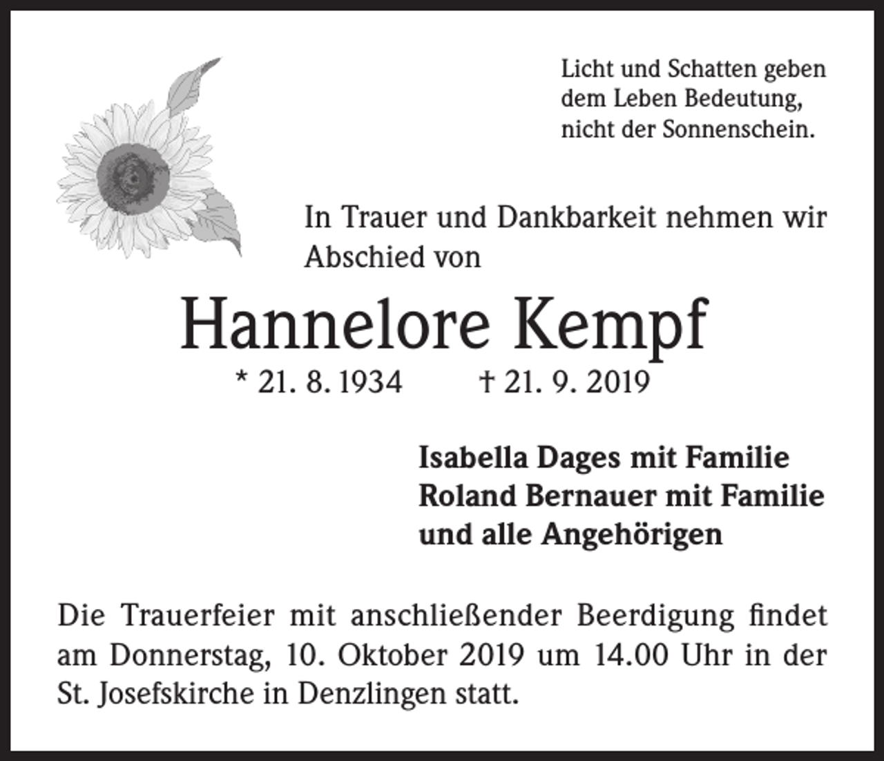 <p>Licht und Schatten geben<br />dem Leben Bedeutung,<br />nicht der Sonnenschein.</p><p>In Trauer und Dankbarkeit nehmen wir<br />Abschied von</p><p>Hannelore Kempf<br />* 21. 8. 1934</p><p>† 21. 9. 2019</p><p>Isabella Dages mit Familie<br />Roland Bernauer mit Familie<br />und alle Angehörigen<br />Die Trauerfeier mit anschließender Beerdigung findet<br />am Donnerstag, 10. Oktober 2019 um 14.00 Uhr in der<br />St. Josefskirche in Denzlingen statt.</p>