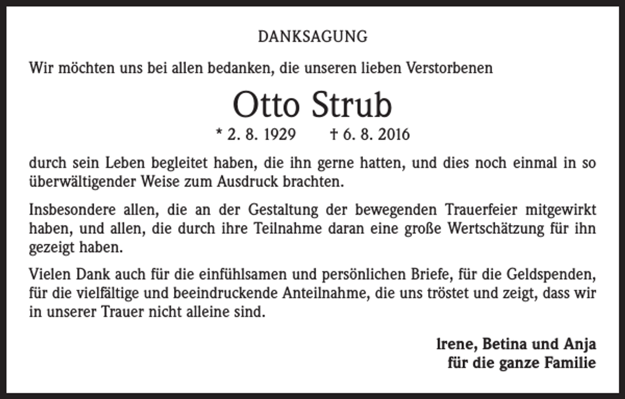 <p>DANKSAGUNG<br />Wir möchten uns bei allen bedanken, die unseren lieben Verstorbenen</p><p>Otto Strub</p><p>* 2. 8. 1929 † 6. 8. 2016<br />durch sein Leben begleitet haben, die ihn gerne hatten, und dies noch einmal in so<br />überwältigender Weise zum Ausdruck brachten.<br />Insbesondere allen, die an der Gestaltung der bewegenden Trauerfeier mitgewirkt<br />haben, und allen, die durch ihre Teilnahme daran eine große Wertschätzung für ihn<br />gezeigt haben.<br />Vielen Dank auch für die einfühlsamen und persönlichen Briefe, für die Geldspenden,<br />für die vielfältige und beeindruckende Anteilnahme, die uns tröstet und zeigt, dass wir<br />in unserer Trauer nicht alleine sind.<br />lrene, Betina und Anja<br />für die ganze Familie</p>