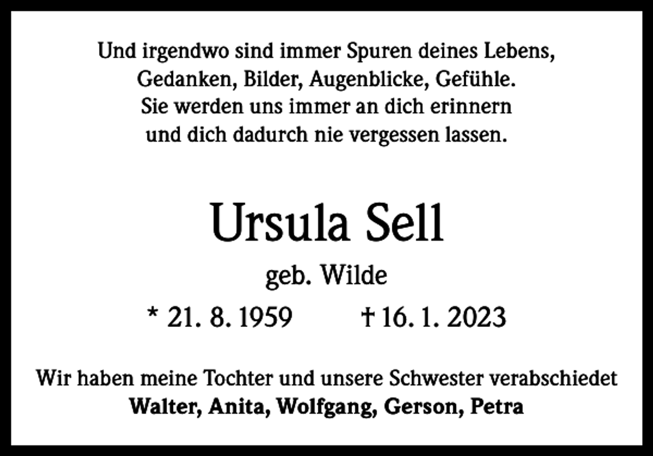 <p>Und irgendwo sind immer Spuren deines Lebens,<br />Gedanken, Bilder, Augenblicke, Gefühle.<br />Sie werden uns immer an dich erinnern<br />und dich dadurch nie vergessen lassen.</p><p>Ursula Sell<br />geb. Wilde<br />* 21. 8. 1959<br />† 16. 1. 2023<br />Wir haben meine Tochter und unsere Schwester verabschiedet<br />Walter, Anita, Wolfgang, Gerson, Petra</p>