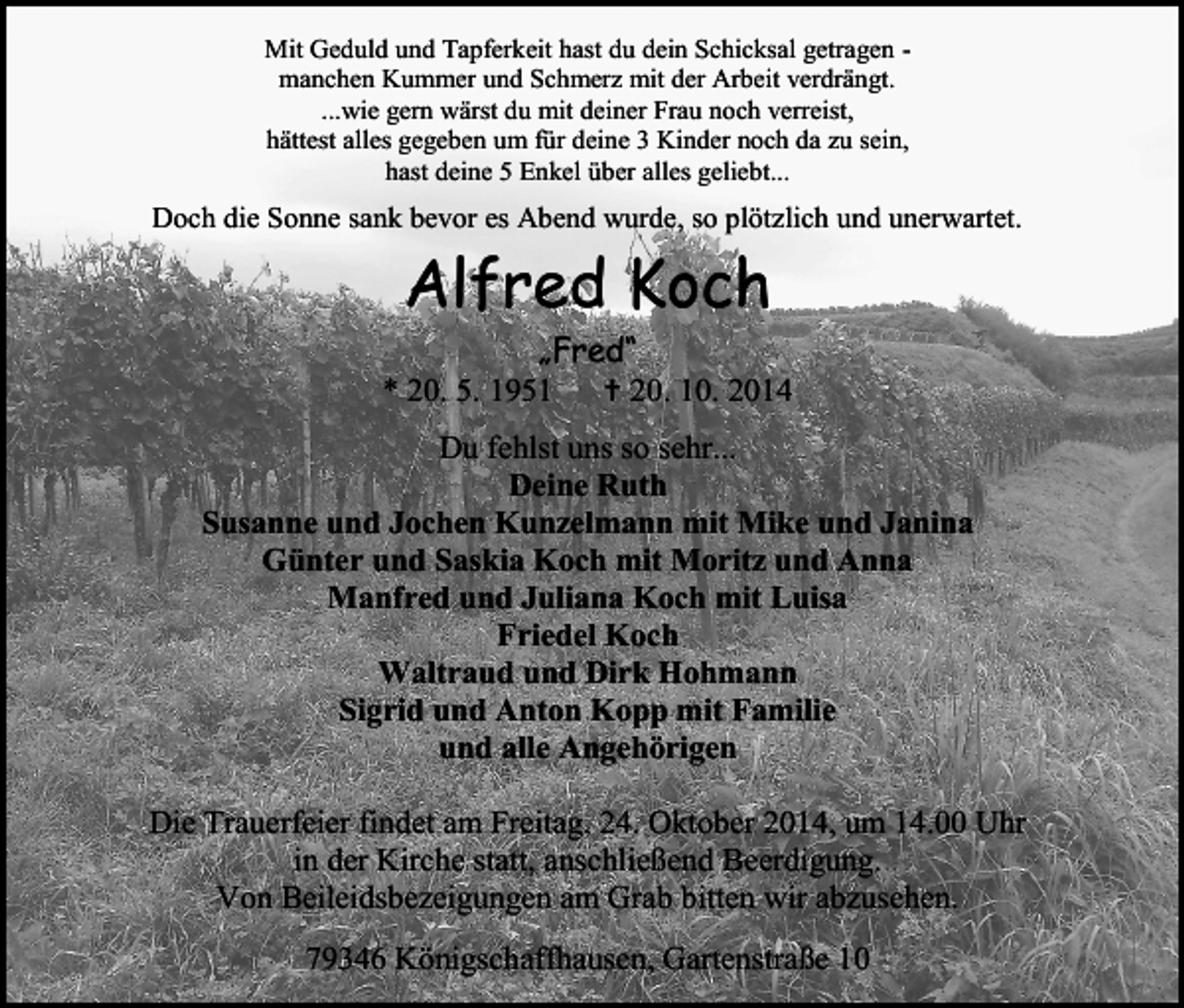 <p>Mit Geduld und Tapferkeit hast du dein Schicksal getragen manchen Kummer und Schmerz mit der Arbeit verdrängt.<br />...wie gern wärst du mit deiner Frau noch verreist,<br />hättest alles gegeben um für deine 3 Kinder noch da zu sein,<br />hast deine 5 Enkel über alles geliebt...</p><p>Doch die Sonne sank bevor es Abend wurde, so plötzlich und unerwartet.</p><p>Alfred Koch</p><p>„Fred“<br />* 20. 5. 1951  20. 10. 2014<br />Du fehlst uns so sehr...<br />Deine Ruth<br />Susanne und Jochen Kunzelmann mit Mike und Janina<br />Günter und Saskia Koch mit Moritz und Anna<br />Manfred und Juliana Koch mit Luisa<br />Friedel Koch<br />Waltraud und Dirk Hohmann<br />Sigrid und Anton Kopp mit Familie<br />und alle Angehörigen<br />Die Trauerfeier findet am Freitag, 24. Oktober 2014, um 14.00 Uhr<br />in der Kirche statt, anschließend Beerdigung.<br />Von Beileidsbezeigungen am Grab bitten wir abzusehen.<br />79346 Königschaffhausen, Gartenstraße 10</p>