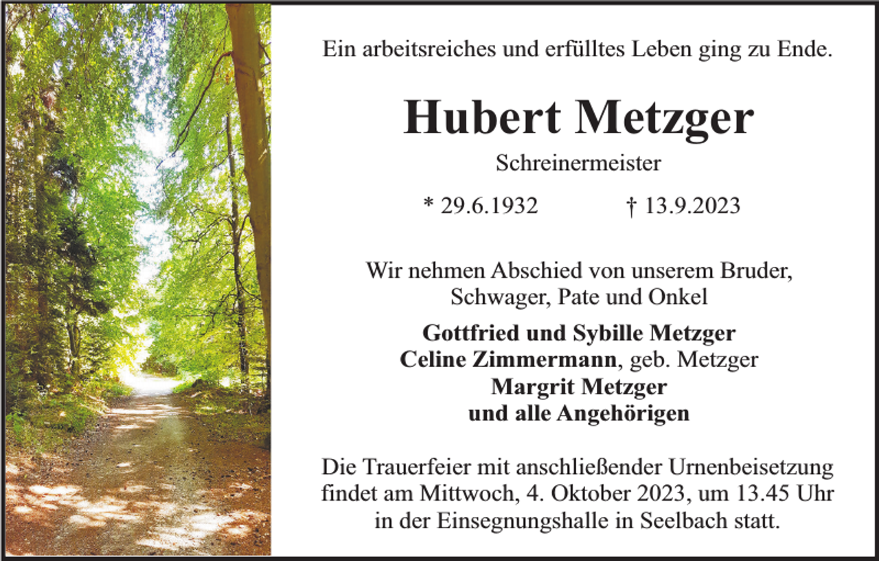 <p>Ein arbeitsreiches und erfülltes Leben ging zu Ende.</p><p>Hubert Metzger<br />Schreinermeister</p><p>* 29.6.1932</p><p>† 13.9.2023</p><p>Wir nehmen Abschied von unserem Bruder,<br />Schwager, Pate und Onkel<br />Gottfried und Sybille Metzger<br />Celine Zimmermann, geb. Metzger<br />Margrit Metzger<br />und alle Angehörigen<br />Die Trauerfeier mit anschließender Urnenbeisetzung<br />findet am Mittwoch, 4. Oktober 2023, um 13.45 Uhr<br />in der Einsegnungshalle in Seelbach statt.</p>