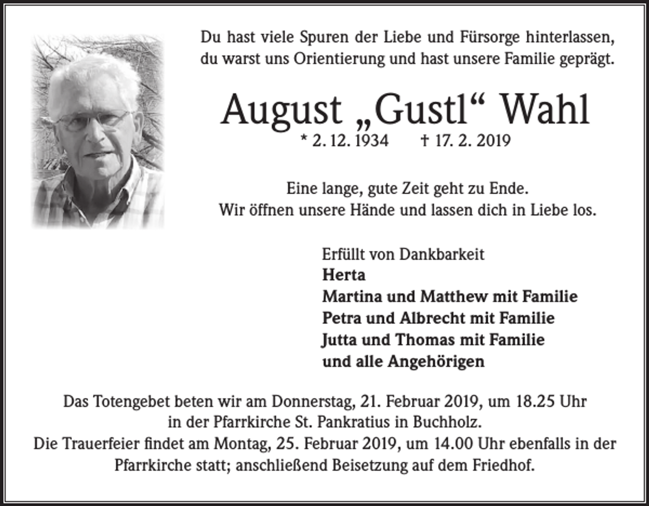 <p>Du hast viele Spuren der Liebe und Fürsorge hinterlassen,<br />du warst uns Orientierung und hast unsere Familie geprägt.</p><p>August „Gustl“ Wahl<br />* 2. 12. 1934</p><p>† 17. 2. 2019</p><p>Eine lange, gute Zeit geht zu Ende.<br />Wir öffnen unsere Hände und lassen dich in Liebe los.<br />Erfüllt von Dankbarkeit<br />Herta<br />Martina und Matthew mit Familie<br />Petra und Albrecht mit Familie<br />Jutta und Thomas mit Familie<br />und alle Angehörigen<br />Das Totengebet beten wir am Donnerstag, 21. Februar 2019, um 18.25 Uhr<br />in der Pfarrkirche St. Pankratius in Buchholz.<br />Die Trauerfeier findet am Montag, 25. Februar 2019, um 14.00 Uhr ebenfalls in der<br />Pfarrkirche statt; anschließend Beisetzung auf dem Friedhof.</p>