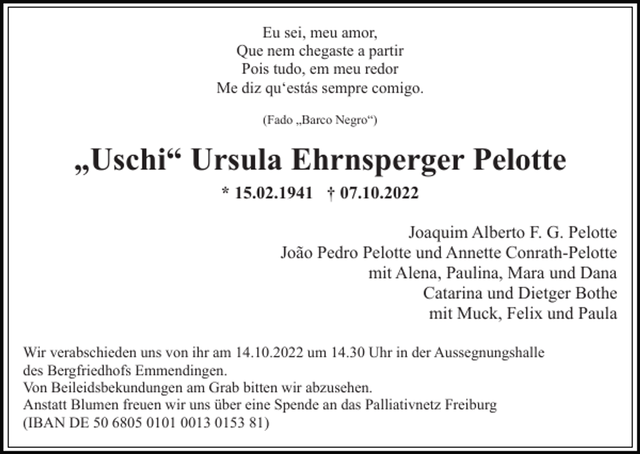 <p>Eu sei, meu amor,<br />Que nem chegaste a partir<br />Pois tudo, em meu redor<br />Me diz qu‘estás sempre comigo.<br />(Fado „Barco Negro“)</p><p>„Uschi“ Ursula Ehrnsperger Pelotte<br />* 15.02.1941 † 07.10.2022<br />Joaquim Alberto F. G. Pelotte<br />João Pedro Pelotte und Annette Conrath-Pelotte<br />mit Alena, Paulina, Mara und Dana<br />Catarina und Dietger Bothe<br />mit Muck, Felix und Paula<br />Wir verabschieden uns von ihr am 14.10.2022 um 14.30 Uhr in der Aussegnungshalle<br />des Bergfriedhofs Emmendingen.<br />Von Beileidsbekundungen am Grab bitten wir abzusehen.<br />Anstatt Blumen freuen wir uns über eine Spende an das Palliativnetz Freiburg<br />(IBAN DE 50 6805 0101 0013 0153 81)</p>