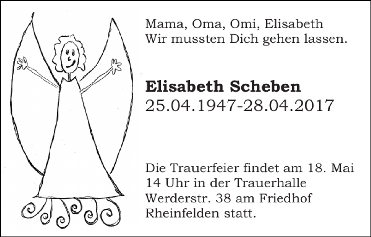 <p>Mama, Oma, Omi, Elisabeth<br />Wir mussten Dich gehen lassen.</p><p>Elisabeth Scheben<br />25.04.1947-28.04.2017</p><p>Die Trauerfeier findet am 18. Mai<br />14 Uhr in der Trauerhalle<br />Werderstr. 38 am Friedhof<br />Rheinfelden statt.</p>