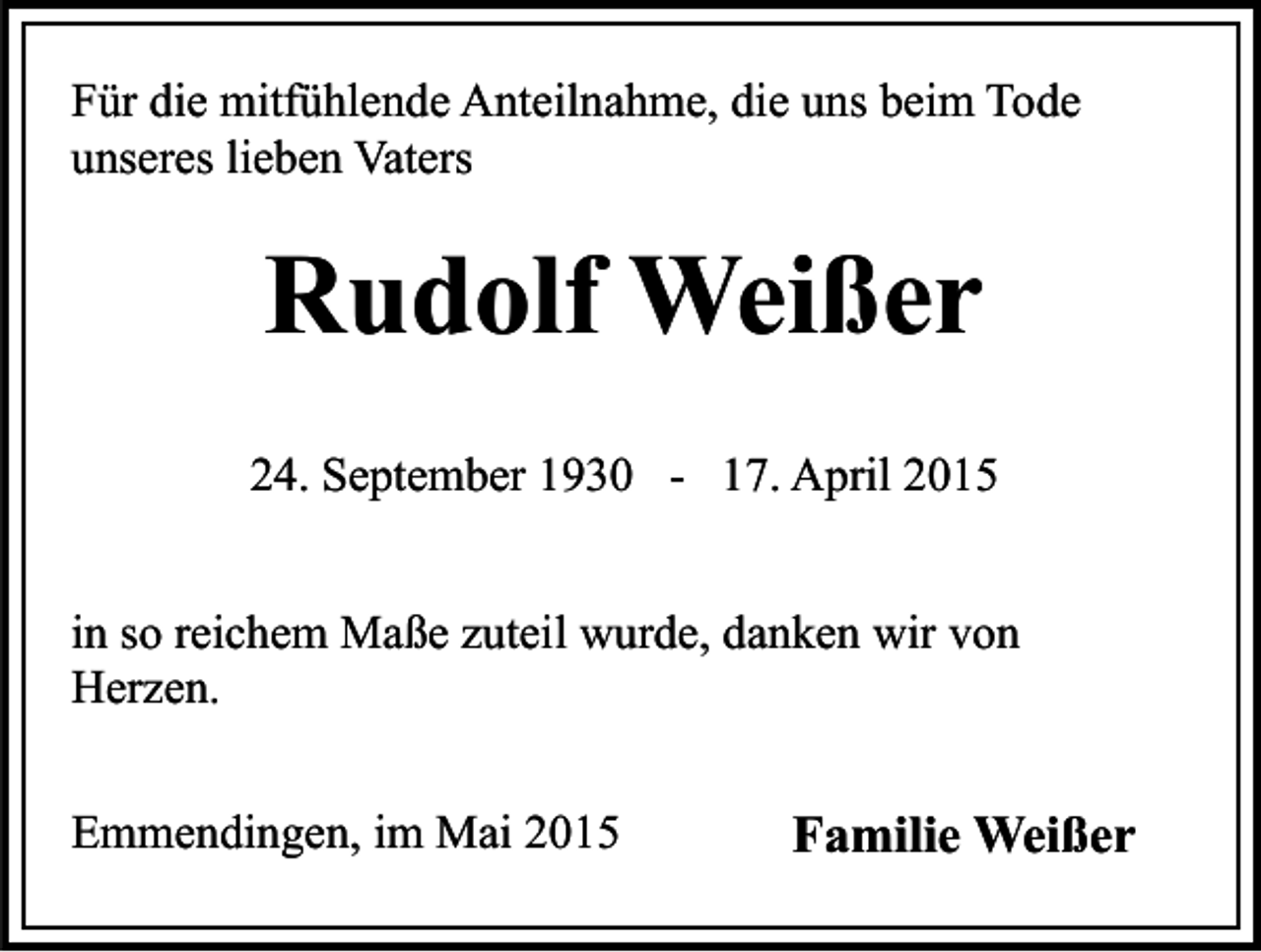 <p>Für die mitfühlende Anteilnahme, die uns beim Tode<br />unseres lieben Vaters</p><p>Rudolf Weißer<br />24. September 1930 -</p><p>17. April 2015</p><p>in so reichem Maße zuteil wurde, danken wir von<br />Herzen.<br />Emmendingen, im Mai 2015</p><p>Familie Weißer</p>