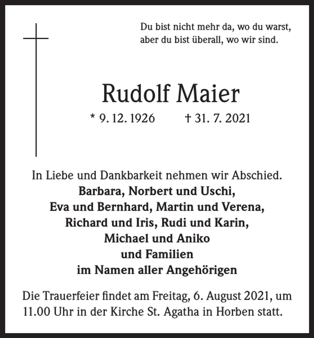 <p>Du bist nicht mehr da, wo du warst,<br />aber du bist überall, wo wir sind.</p><p>Rudolf Maier<br />* 9. 12. 1926</p><p>† 31. 7. 2021</p><p>In Liebe und Dankbarkeit nehmen wir Abschied.<br />Barbara, Norbert und Uschi,<br />Eva und Bernhard, Martin und Verena,<br />Richard und Iris, Rudi und Karin,<br />Michael und Aniko<br />und Familien<br />im Namen aller Angehörigen<br />Die Trauerfeier findet am Freitag, 6. August 2021, um<br />11.00 Uhr in der Kirche St. Agatha in Horben statt.</p>
