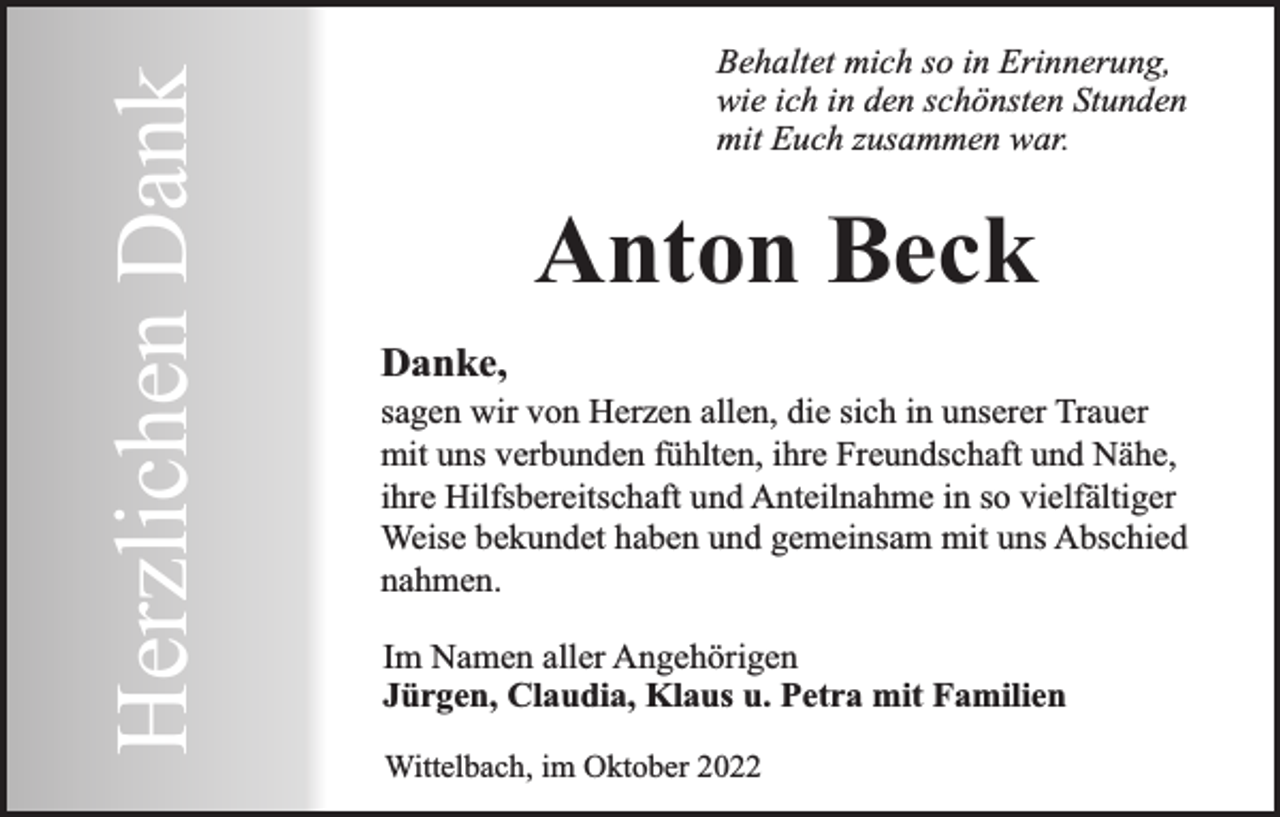 <p>Herzlichen Dank</p><p>Behaltet mich so in Erinnerung,<br />wie ich in den schönsten Stunden<br />mit Euch zusammen war.</p><p>Anton Beck<br />Danke,</p><p>sagen wir von Herzen allen, die sich in unserer Trauer<br />mit uns verbunden fühlten, ihre Freundschaft und Nähe,<br />ihre Hilfsbereitschaft und Anteilnahme in so vielfältiger<br />Weise bekundet haben und gemeinsam mit uns Abschied<br />nahmen.<br />Im Namen aller Angehörigen<br />Jürgen, Claudia, Klaus u. Petra mit Familien<br />Wittelbach, im Oktober 2022</p>