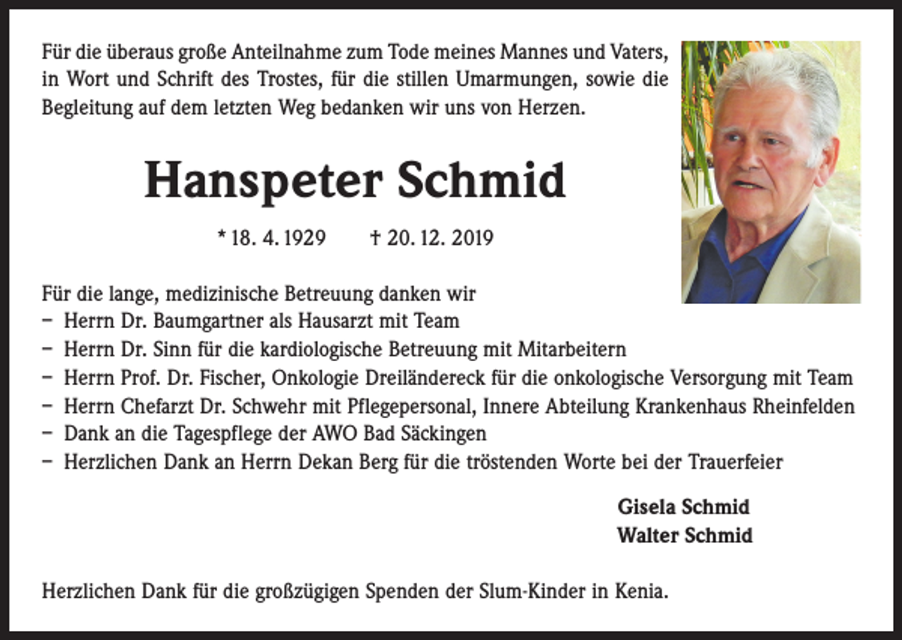 <p>Für die überaus große Anteilnahme zum Tode meines Mannes und Vaters,<br />in Wort und Schrift des Trostes, für die stillen Umarmungen, sowie die<br />Begleitung auf dem letzten Weg bedanken wir uns von Herzen.</p><p>Hanspeter Schmid<br />* 18. 4. 1929 † 20. 12. 2019<br />Für die lange, medizinische Betreuung danken wir<br />– Herrn Dr. Baumgartner als Hausarzt mit Team<br />– Herrn Dr. Sinn für die kardiologische Betreuung mit Mitarbeitern<br />– Herrn Prof. Dr. Fischer, Onkologie Dreiländereck für die onkologische Versorgung mit Team<br />– Herrn Chefarzt Dr. Schwehr mit Pflegepersonal, Innere Abteilung Krankenhaus Rheinfelden<br />– Dank an die Tagespflege der AWO Bad Säckingen<br />– Herzlichen Dank an Herrn Dekan Berg für die tröstenden Worte bei der Trauerfeier<br />Gisela Schmid<br />Walter Schmid<br />Herzlichen Dank für die großzügigen Spenden der Slum-Kinder in Kenia.</p>