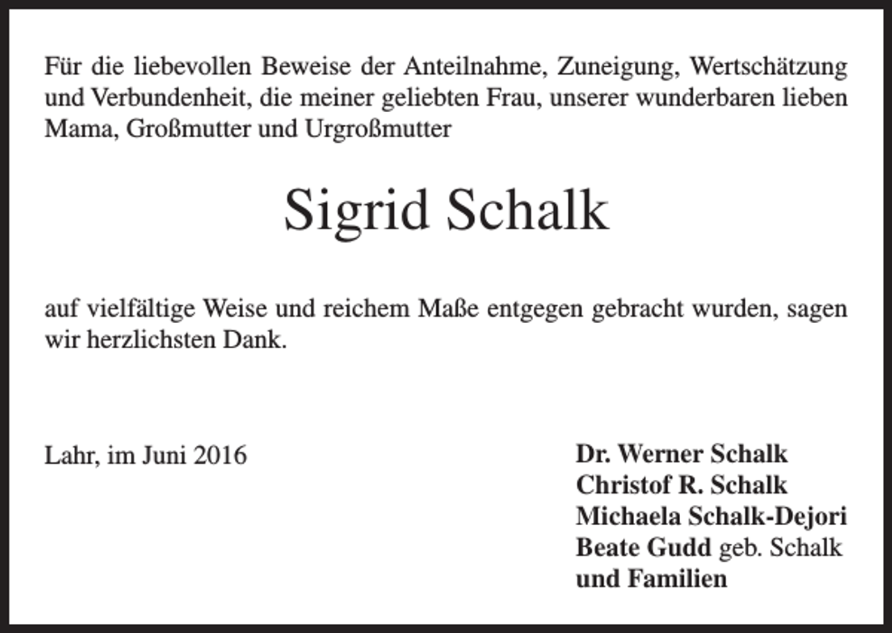 <p>Für die liebevollen Beweise der Anteilnahme, Zuneigung, Wertschätzung<br />und ­Verbundenheit, die meiner geliebten Frau, unserer wunderbaren lieben<br />Mama, Großmutter und Urgroßmutter</p><p>Sigrid Schalk<br />auf vielfältige Weise und reichem Maße entgegen gebracht wurden, sagen<br />wir herzlichsten Dank.</p><p>Lahr, im Juni 2016</p><p>Dr. Werner Schalk<br />Christof R. Schalk<br />Michaela Schalk-Dejori<br />Beate Gudd geb. Schalk<br />und Familien</p>