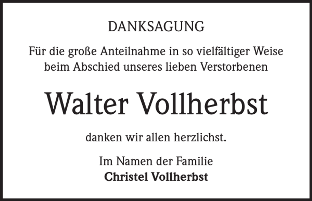 <p>DANKSAGUNG<br />Für die große Anteilnahme in so vielfältiger Weise<br />beim Abschied unseres lieben Verstorbenen</p><p>Walter Vollherbst<br />danken wir allen herzlichst.<br />Im Namen der Familie<br />Christel Vollherbst</p>