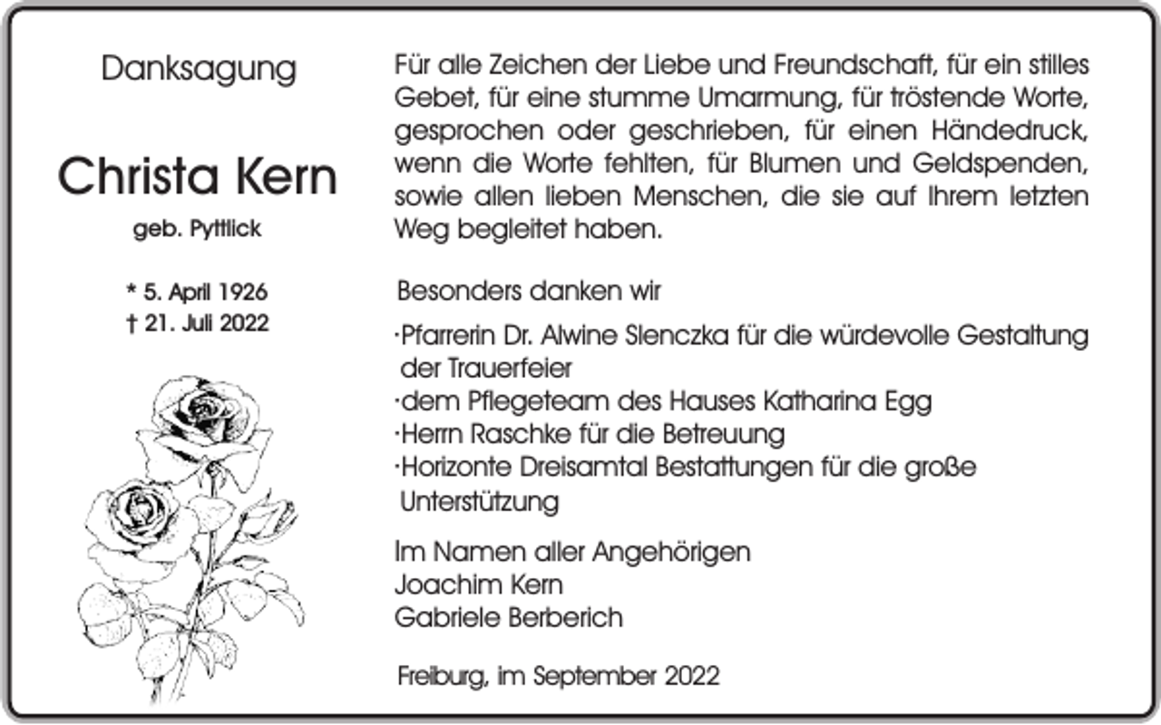 <p>Danksagung</p><p>Christa Kern<br />geb. Pyttlick<br />* 5. April 1926<br />† 21. Juli 2022</p><p>Für alle Zeichen der Liebe und Freundschaft, für ein stilles<br />Gebet, für eine stumme Umarmung, für tröstende Worte,<br />gesprochen oder geschrieben, für einen Händedruck,<br />wenn die Worte fehlten, für Blumen und Geldspenden,<br />sowie allen lieben Menschen, die sie auf Ihrem letzten<br />Weg begleitet haben.<br />Besonders danken wir<br />·Pfarrerin Dr. Alwine Slenczka für die würdevolle Gestaltung<br />der Trauerfeier<br />·dem Pflegeteam des Hauses Katharina Egg<br />·Herrn Raschke für die Betreuung<br />·Horizonte Dreisamtal Bestattungen für die große<br />Unterstützung</p><p>Im Namen aller Angehörigen<br />Joachim Kern<br />Gabriele Berberich<br />Freiburg, im September 2022</p>