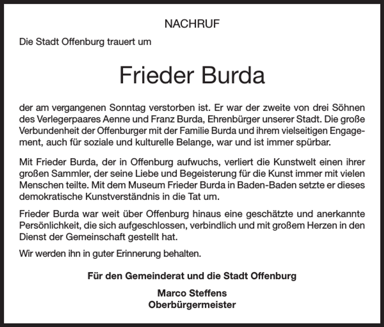 <p>NACHRUF<br />Die Stadt Offenburg trauert um</p><p>Frieder Burda<br />der am vergangenen Sonntag verstorben ist. Er war der zweite von drei Söhnen<br />des Verlegerpaares Aenne und Franz Burda, Ehrenbürger unserer Stadt. Die große<br />Verbundenheit der Offenburger mit der Familie Burda und ihrem vielseitigen Engage­<br />ment, auch für soziale und kulturelle Belange, war und ist immer spürbar.<br />Mit Frieder Burda, der in Offenburg aufwuchs, verliert die Kunstwelt einen ihrer<br />großen Sammler, der seine Liebe und Begeisterung für die Kunst immer mit vielen<br />Menschen teilte. Mit dem Museum Frieder Burda in Baden-Baden setzte er dieses<br />demokratische Kunstverständnis in die Tat um.<br />Frieder Burda war weit über Offenburg hinaus eine geschätzte und anerkannte<br />Persönlichkeit, die sich aufgeschlossen, verbindlich und mit großem Herzen in den<br />Dienst der Gemeinschaft gestellt hat.<br />Wir werden ihn in guter Erinnerung behalten.<br />Für den Gemeinderat und die Stadt Offenburg<br />Marco Steffens<br />Oberbürgermeister</p>