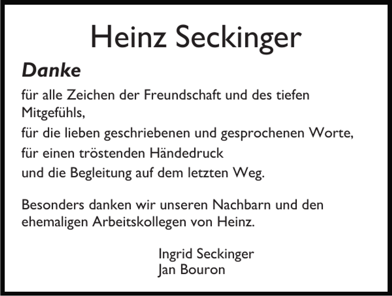 <p>Heinz Seckinger<br />Danke<br />für alle Zeichen der Freundschaft und des tiefen<br />Mitgefühls,<br />für die lieben geschriebenen und gesprochenen Worte,<br />für einen tröstenden Händedruck<br />und die Begleitung auf dem letzten Weg.<br />Besonders danken wir unseren Nachbarn und den<br />ehemaligen Arbeitskollegen von Heinz.<br />Ingrid Seckinger<br />Jan Bouron</p>