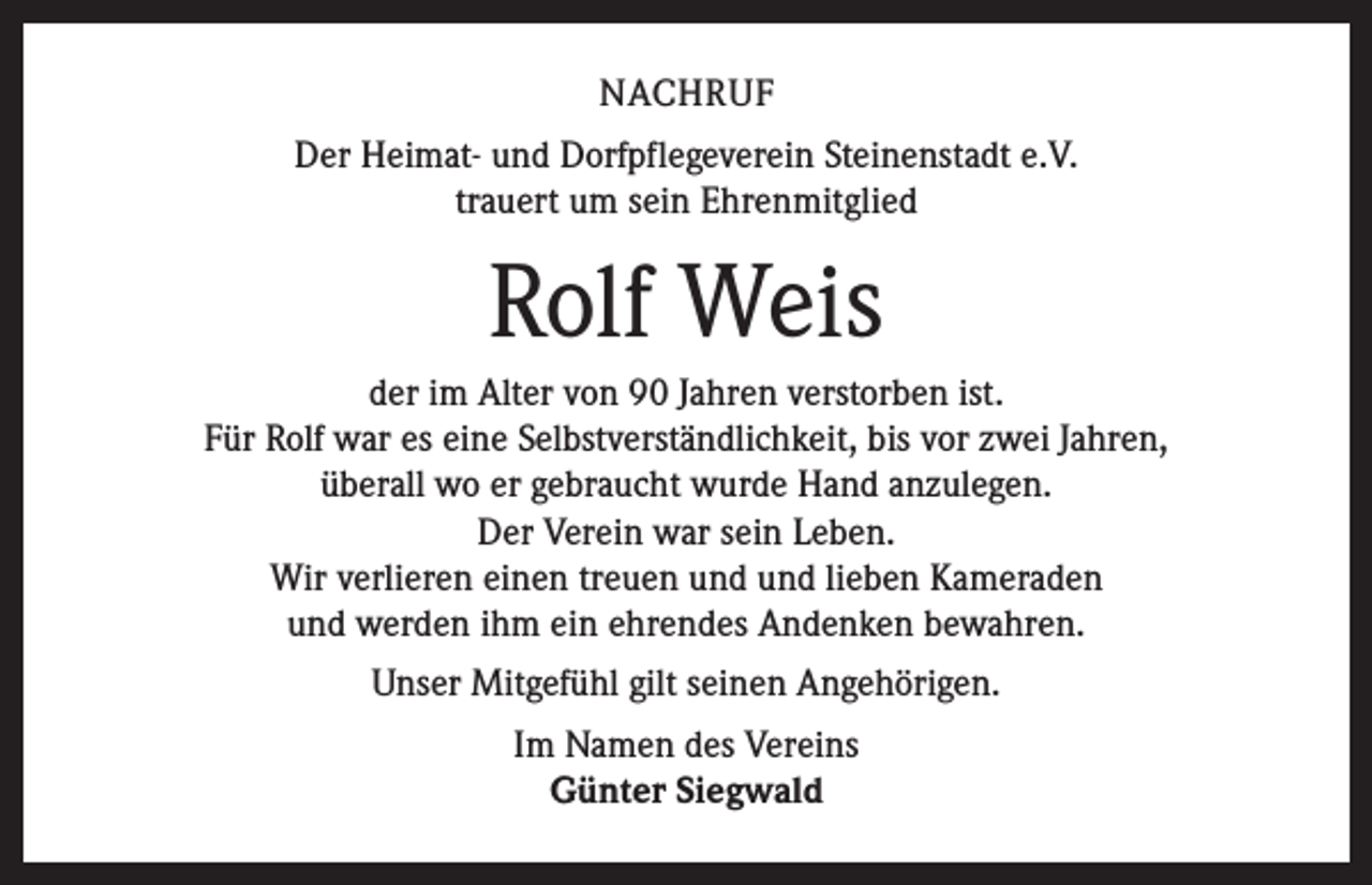 <p>NACHRUF<br />Der Heimat- und Dorfpflegeverein Steinenstadt e.V.<br />trauert um sein Ehrenmitglied</p><p>Rolf Weis<br />der im Alter von 90 Jahren verstorben ist.<br />Für Rolf war es eine Selbstverständlichkeit, bis vor zwei Jahren,<br />überall wo er gebraucht wurde Hand anzulegen.<br />Der Verein war sein Leben.<br />Wir verlieren einen treuen und und lieben Kameraden<br />und werden ihm ein ehrendes Andenken bewahren.<br />Unser Mitgefühl gilt seinen Angehörigen.<br />Im Namen des Vereins<br />Günter Siegwald</p>