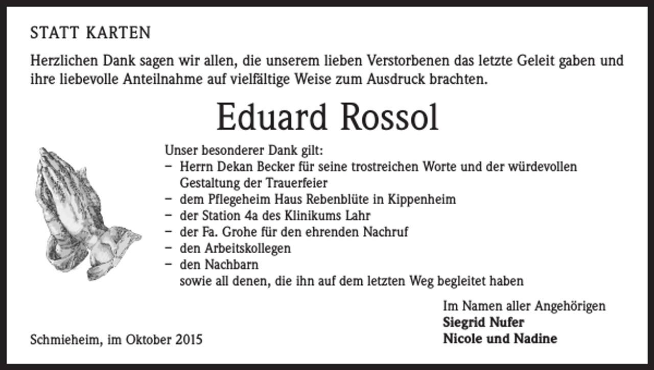 <p>STATT KARTEN<br />Herzlichen Dank sagen wir allen, die unserem lieben Verstorbenen das letzte Geleit gaben und<br />ihre liebevolle Anteilnahme auf vielfältige Weise zum Ausdruck brachten.</p><p>Eduard Rossol<br />Unser besonderer Dank gilt:<br />– Herrn Dekan Becker für seine trostreichen Worte und der würdevollen<br />Gestaltung der Trauerfeier<br />– dem Pflegeheim Haus Rebenblüte in Kippenheim<br />– der Station 4a des Klinikums Lahr<br />– der Fa. Grohe für den ehrenden Nachruf<br />– den Arbeitskollegen<br />– den Nachbarn<br />sowie all denen, die ihn auf dem letzten Weg begleitet haben</p><p>Schmieheim, im Oktober 2015</p><p>Im Namen aller Angehörigen<br />Siegrid Nufer<br />Nicole und Nadine</p>