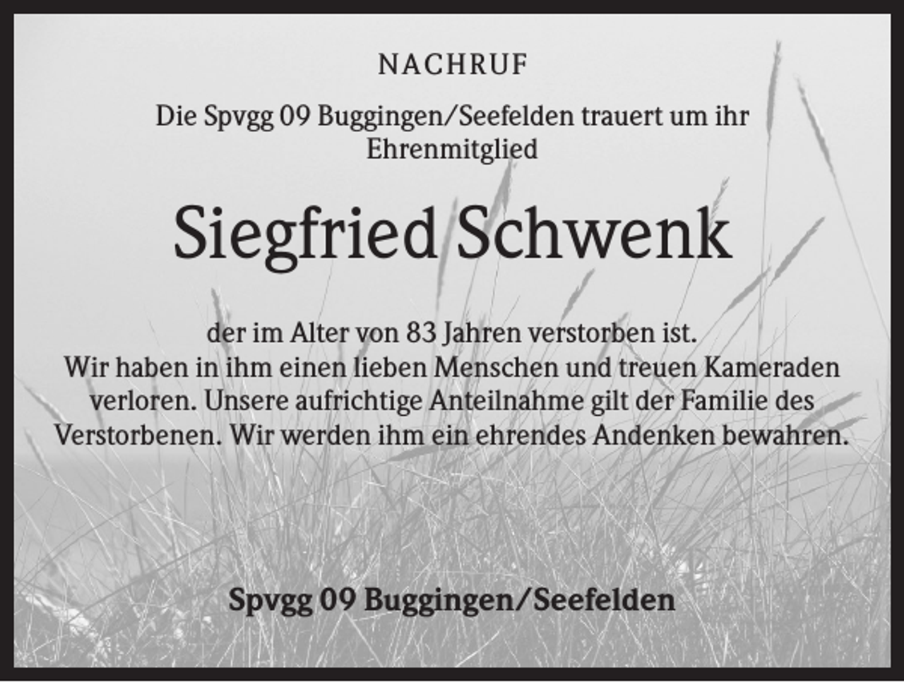 <p>NA CH R U F<br />Die Spvgg 09 Buggingen/Seefelden trauert um ihr<br />Ehrenmitglied</p><p>Siegfried Schwenk<br />der im Alter von 83 Jahren verstorben ist.<br />Wir haben in ihm einen lieben Menschen und treuen Kameraden<br />verloren. Unsere aufrichtige Anteilnahme gilt der Familie des<br />Verstorbenen. Wir werden ihm ein ehrendes Andenken bewahren.</p><p>Spvgg 09 Buggingen/Seefelden</p>
