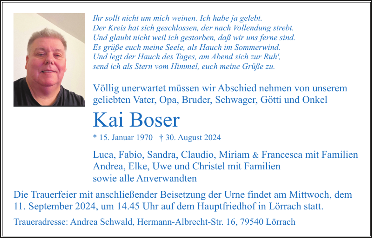 <p>Ihr sollt nicht um mich weinen. Ich habe ja gelebt.<br />Der Kreis hat sich geschlossen, der nach Vollendung strebt.<br />Und glaubt nicht weil ich gestorben, daß wir uns ferne sind.<br />Es grüße euch meine Seele, als Hauch im Sommerwind.<br />Und legt der Hauch des Tages, am Abend sich zur Ruh',<br />send ich als Stern vom Himmel, euch meine Grüße zu.</p><p>Völlig unerwartet müssen wir Abschied nehmen von unserem<br />geliebten Vater, Opa, Bruder, Schwager, Götti und Onkel</p><p>Kai Boser<br />* 15. Januar 1970 † 30. August 2024</p><p>Luca, Fabio, Sandra, Claudio, Miriam &amp; Francesca mit Familien<br />Andrea, Elke, Uwe und Christel mit Familien<br />sowie alle Anverwandten<br />Die Trauerfeier mit anschließender Beisetzung der Urne findet am Mittwoch, dem<br />11. September 2024, um 14.45 Uhr auf dem Hauptfriedhof in Lörrach statt.<br />Traueradresse: Andrea Schwald, Hermann-Albrecht-Str. 16, 79540 Lörrach</p>