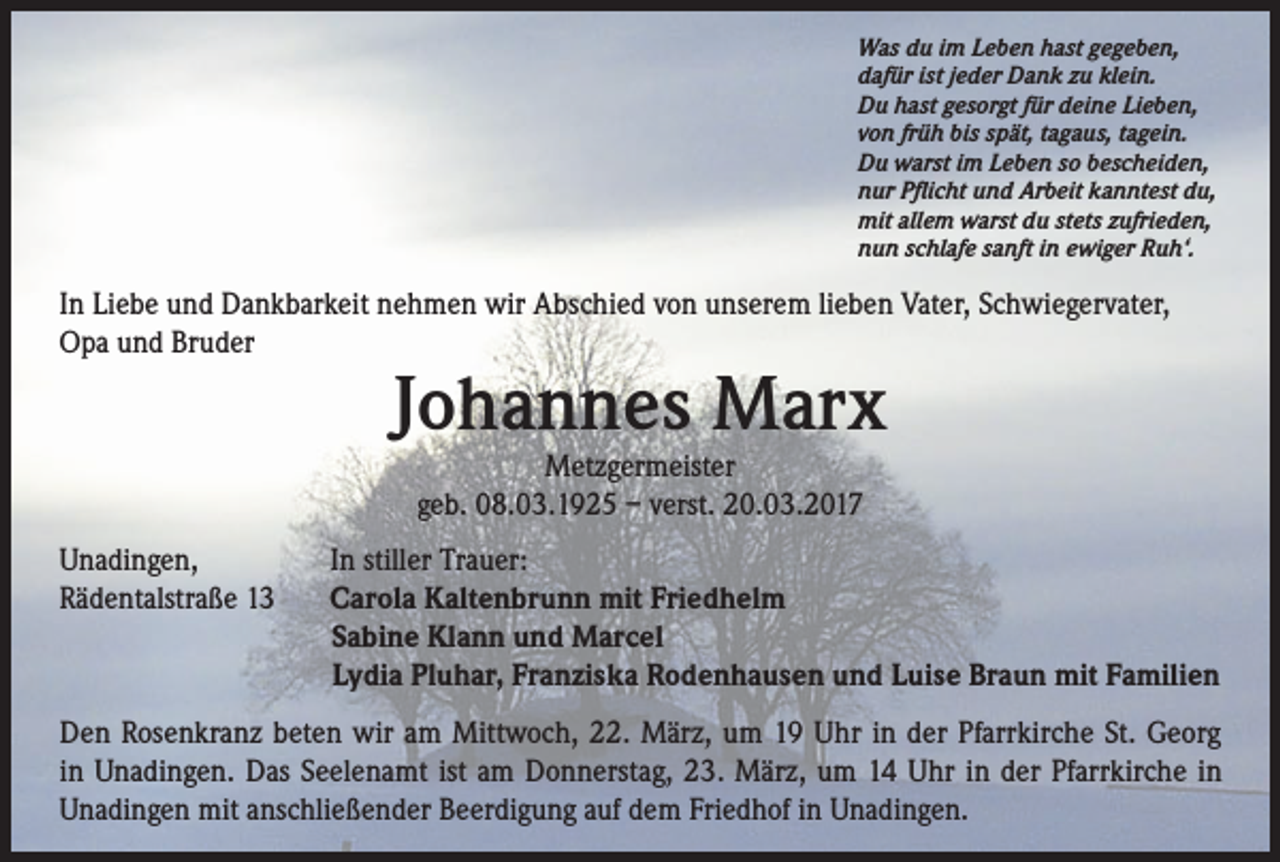 <p>Was du im Leben hast gegeben,<br />dafür ist jeder Dank zu klein.<br />Du hast gesorgt für deine Lieben,<br />von früh bis spät, tagaus, tagein.<br />Du warst im Leben so bescheiden,<br />nur Pflicht und Arbeit kanntest du,<br />mit allem warst du stets zufrieden,<br />nun schlafe sanft in ewiger Ruh‘.</p><p>In Liebe und Dankbarkeit nehmen wir Abschied von unserem lieben Vater, Schwiegervater,<br />Opa und Bruder</p><p>Johannes Marx<br />Metzgermeister<br />geb. 08.03.1925 – verst. 20.03.2017</p><p>Unadingen,<br />Rädentalstraße 13</p><p>In stiller Trauer:<br />Carola Kaltenbrunn mit Friedhelm<br />Sabine Klann und Marcel<br />Lydia Pluhar, Franziska Rodenhausen und Luise Braun mit Familien</p><p>Den Rosenkranz beten wir am Mittwoch, 22. März, um 19 Uhr in der Pfarrkirche St. Georg<br />in Unadingen. Das Seelenamt ist am Donnerstag, 23. März, um 14 Uhr in der Pfarrkirche in<br />Unadingen mit anschließender Beerdigung auf dem Friedhof in Unadingen.</p>