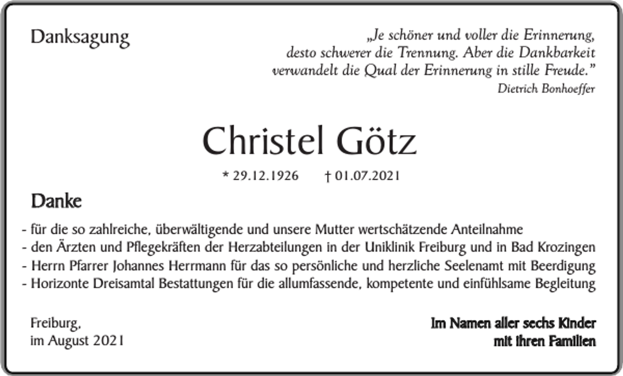 <p>Danksagung</p><p>„Je schöner und voller die Erinnerung,<br />desto schwerer die Trennung. Aber die Dankbarkeit<br />verwandelt die Qual der Erinnerung in stille Freude.”<br />Dietrich Bonhoeffer</p><p>Christel Götz<br />Danke</p><p>* 29.12.1926</p><p>† 01.07.2021</p><p>- für die so zahlreiche, überwältigende und unsere Mutter wertschätzende Anteilnahme<br />- den Ärzten und Pflegekräften der Herzabteilungen in der Uniklinik Freiburg und in Bad Krozingen<br />- Herrn Pfarrer Johannes Herrmann für das so persönliche und herzliche Seelenamt mit Beerdigung<br />- Horizonte Dreisamtal Bestattungen für die allumfassende, kompetente und einfühlsame Begleitung<br />Freiburg,<br />im August 2021</p><p>Im Namen aller sechs Kinder<br />mit ihren Familien</p>