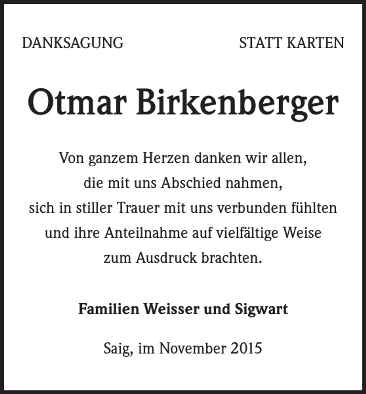 <p>DANKSAGUNG</p><p>STATT KARTEN</p><p>Otmar Birkenberger<br />Von ganzem Herzen danken wir allen,<br />die mit uns Abschied nahmen,<br />sich in stiller Trauer mit uns verbunden fühlten<br />und ihre Anteilnahme auf vielfältige Weise<br />zum Ausdruck brachten.<br />Familien Weisser und Sigwart<br />Saig, im November 2015</p>