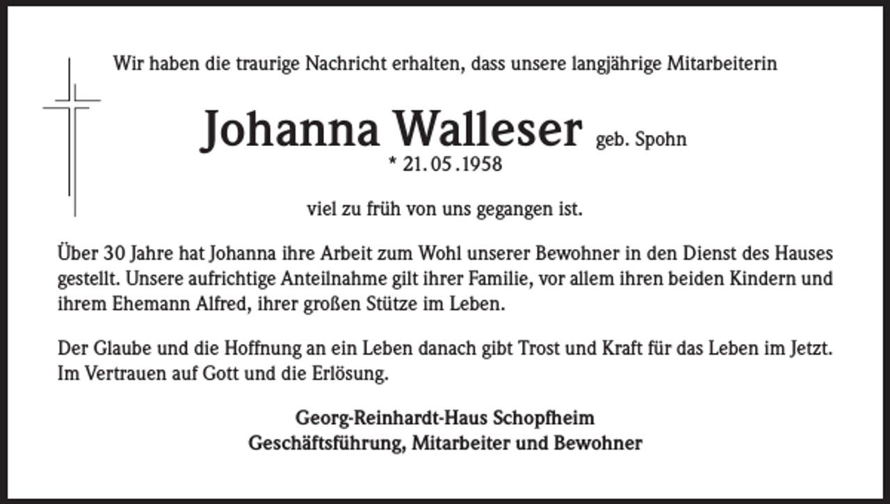 <p>Wir haben die traurige Nachricht erhalten, dass unsere langjährige Mitarbeiterin</p><p>Johanna Walleser</p><p>geb. Spohn</p><p>* 21. 05 .1958</p><p>viel zu früh von uns gegangen ist.<br />Über 30 Jahre hat Johanna ihre Arbeit zum Wohl unserer Bewohner in den Dienst des Hauses<br />gestellt. Unsere aufrichtige Anteilnahme gilt ihrer Familie, vor allem ihren beiden Kindern und<br />ihrem Ehemann Alfred, ihrer großen Stütze im Leben.<br />Der Glaube und die Hoffnung an ein Leben danach gibt Trost und Kraft für das Leben im Jetzt.<br />Im Vertrauen auf Gott und die Erlösung.<br />Georg-Reinhardt-Haus Schopfheim<br />Geschäftsführung, Mitarbeiter und Bewohner</p>