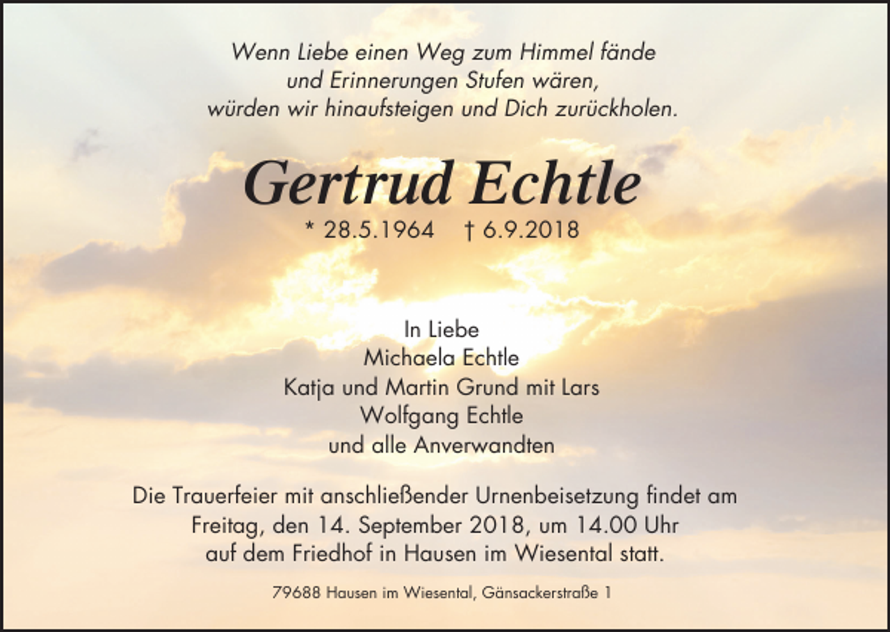 <p>Wenn Liebe einen Weg zum Himmel fände<br />und Erinnerungen Stufen wären,<br />würden wir hinaufsteigen und Dich zurückholen.</p><p>Gertrud Echtle<br />* 28.5.1964</p><p>† 6.9.2018</p><p>In Liebe<br />Michaela Echtle<br />Katja und Martin Grund mit Lars<br />Wolfgang Echtle<br />und alle Anverwandten<br />Die Trauerfeier mit anschließender Urnenbeisetzung findet am<br />Freitag, den 14. September 2018, um 14.00 Uhr<br />auf dem Friedhof in Hausen im Wiesental statt.<br />79688 Hausen im Wiesental, Gänsackerstraße 1</p>