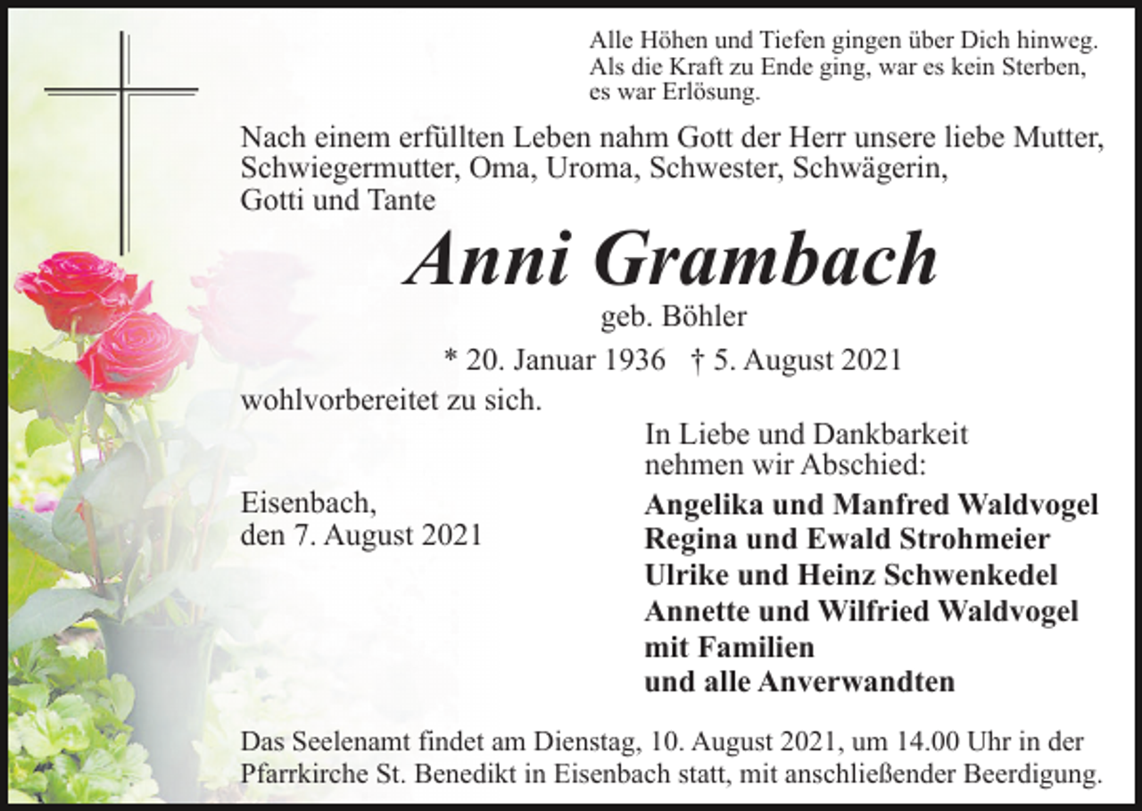 <p>Alle Höhen und Tiefen gingen über Dich hinweg.<br />Als die Kraft zu Ende ging, war es kein Sterben,<br />es war Erlösung.</p><p>Nach einem erfüllten Leben nahm Gott der Herr unsere liebe Mutter,<br />Schwiegermutter, Oma, Uroma, Schwester, Schwägerin,<br />Gotti und Tante</p><p>Anni Grambach</p><p>geb. Böhler<br />* 20. Januar 1936 † 5. August 2021<br />wohlvorbereitet zu sich.<br />In Liebe und Dankbarkeit<br />nehmen wir Abschied:<br />Eisenbach,<br />Angelika und Manfred Waldvogel<br />den 7. August 2021<br />Regina und Ewald Strohmeier<br />Ulrike und Heinz Schwenkedel<br />Annette und Wilfried Waldvogel<br />mit Familien<br />und alle Anverwandten<br />Das Seelenamt findet am Dienstag, 10. August 2021, um 14.00 Uhr in der<br />Pfarrkirche St. Benedikt in Eisenbach statt, mit anschließender Beerdigung.</p>