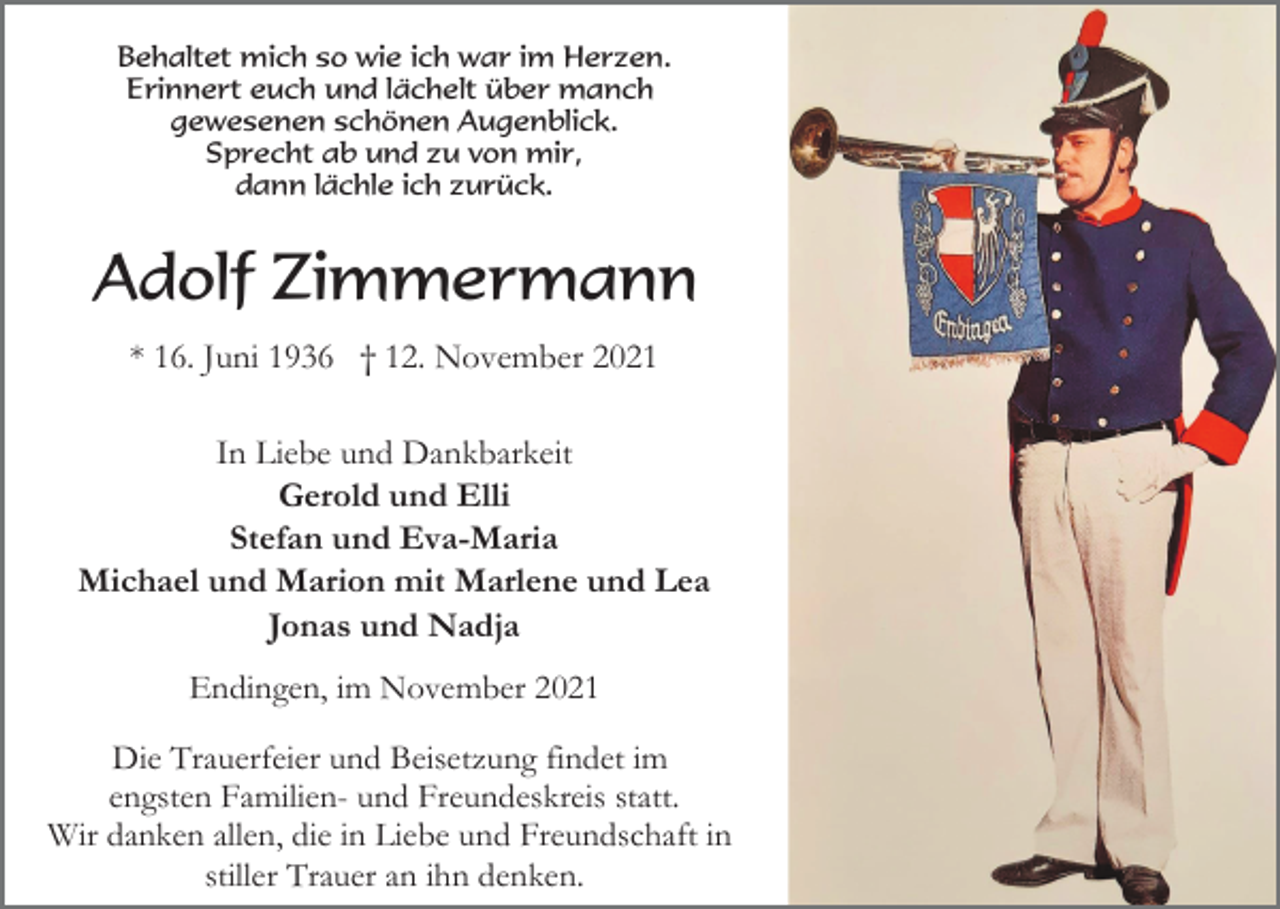 <p>Behaltet mich so wie ich war im Herzen.<br />Erinnert euch und lächelt über manch<br />gewesenen schönen Augenblick.<br />Sprecht ab und zu von mir,<br />dann lächle ich zurück.</p><p>Adolf Zimmermann<br />* 16. Juni 1936 † 12. November 2021<br />In Liebe und Dankbarkeit<br />Gerold und Elli<br />Stefan und Eva-Maria<br />Michael und Marion mit Marlene und Lea<br />Jonas und Nadja<br />Endingen, im November 2021<br />Die Trauerfeier und Beisetzung findet im<br />engsten Familien- und Freundeskreis statt.<br />Wir danken allen, die in Liebe und Freundschaft in<br />stiller Trauer an ihn denken.</p>