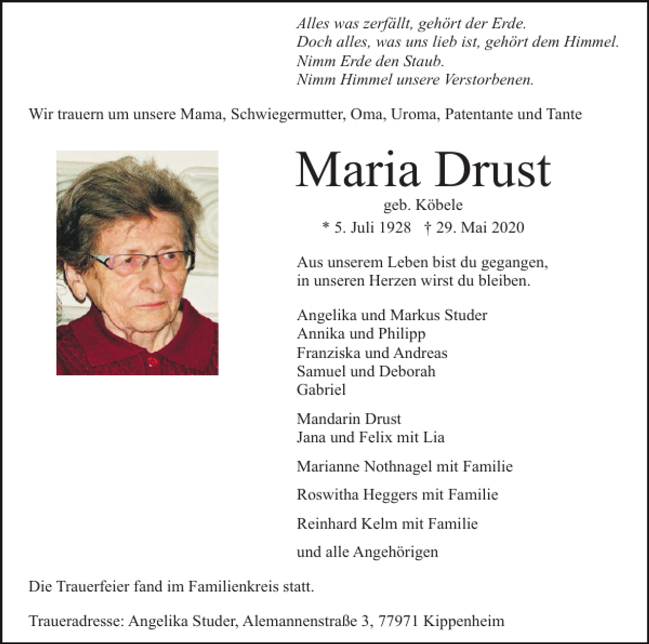 <p>Alles was zerfällt, gehört der Erde.<br />Doch alles, was uns lieb ist, gehört dem Himmel.<br />Nimm Erde den Staub.<br />Nimm Himmel unsere Verstorbenen.<br />Wir trauern um unsere Mama, Schwiegermutter, Oma, Uroma, Patentante und Tante</p><p>Maria Drust<br />geb. Köbele<br />* 5. Juli 1928 † 29. Mai 2020<br />Aus unserem Leben bist du gegangen,<br />in unseren Herzen wirst du bleiben.<br />Angelika und Markus Studer<br />Annika und Philipp<br />Franziska und Andreas<br />Samuel und Deborah<br />Gabriel<br />Mandarin Drust<br />Jana und Felix mit Lia<br />Marianne Nothnagel mit Familie<br />Roswitha Heggers mit Familie<br />Reinhard Kelm mit Familie<br />und alle Angehörigen<br />Die Trauerfeier fand im Familienkreis statt.<br />Traueradresse: Angelika Studer, Alemannenstraße 3, 77971 Kippenheim</p>