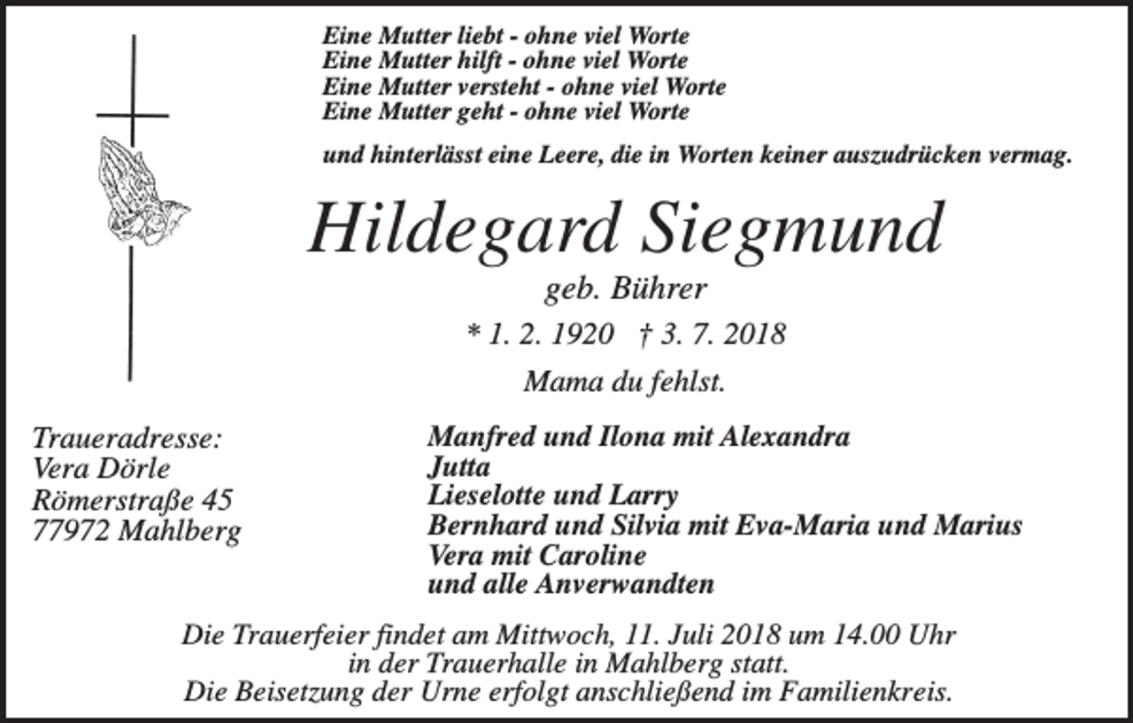 <p>Eine Mutter liebt - ohne viel Worte<br />Eine Mutter hilft - ohne viel Worte<br />Eine Mutter versteht - ohne viel Worte<br />Eine Mutter geht - ohne viel Worte<br />und hinterlässt eine Leere, die in Worten keiner auszudrücken vermag.</p><p>Hildegard Siegmund<br />geb. Bührer<br />* 1. 2. 1920 † 3. 7. 2018<br />Mama du fehlst.<br />Traueradresse:<br />Vera Dörle<br />Römerstraße 45<br />77972 Mahlberg</p><p>Manfred und Ilona mit Alexandra<br />Jutta<br />Lieselotte und Larry<br />Bernhard und Silvia mit Eva-Maria und Marius<br />Vera mit Caroline<br />und alle Anverwandten</p><p>Die Trauerfeier findet am Mittwoch, 11. Juli 2018 um 14.00 Uhr<br />in der Trauerhalle in Mahlberg statt.<br />Die Beisetzung der Urne erfolgt anschließend im Familienkreis.</p>