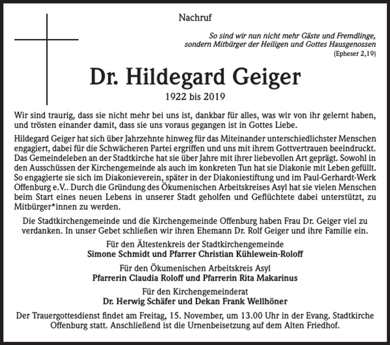 <p>Nachruf<br />So sind wir nun nicht mehr Gäste und Fremdlinge,<br />sondern Mitbürger der Heiligen und Gottes Hausgenossen<br />(Epheser 2,19)</p><p>Dr. Hildegard Geiger<br />1922 bis 2019<br />Wir sind traurig, dass sie nicht mehr bei uns ist, dankbar für alles, was wir von ihr gelernt haben,<br />und trösten einander damit, dass sie uns voraus gegangen ist in Gottes Liebe.<br />Hildegard Geiger hat sich über Jahrzehnte hinweg für das Miteinander unterschiedlichster Menschen<br />engagiert, dabei für die Schwächeren Partei ergriffen und uns mit ihrem Gottvertrauen beeindruckt.<br />Das Gemeindeleben an der Stadtkirche hat sie über Jahre mit ihrer liebevollen Art geprägt. Sowohl in<br />den Ausschüssen der Kirchengemeinde als auch im konkreten Tun hat sie Diakonie mit Leben gefüllt.<br />So engagierte sie sich im Diakonieverein, später in der Diakoniestiftung und im Paul-Gerhardt-Werk<br />Offenburg e.V.. Durch die Gründung des Ökumenischen Arbeitskreises Asyl hat sie vielen Menschen<br />beim Start eines neuen Lebens in unserer Stadt geholfen und Geflüchtete dabei unterstützt, zu<br />Mitbürger*innen zu werden.<br />Die Stadtkirchengemeinde und die Kirchengemeinde Offenburg haben Frau Dr. Geiger viel zu<br />verdanken. In unser Gebet schließen wir ihren Ehemann Dr. Rolf Geiger und ihre Familie ein.<br />Für den Ältestenkreis der Stadtkirchengemeinde<br />Simone Schmidt und Pfarrer Christian Kühlewein-Roloff<br />Für den Ökumenischen Arbeitskreis Asyl<br />Pfarrerin Claudia Roloff und Pfarrerin Rita Makarinus<br />Für den Kirchengemeinderat<br />Dr. Herwig Schäfer und Dekan Frank Wellhöner<br />Der Trauergottesdienst findet am Freitag, 15. November, um 13.00 Uhr in der Evang. Stadtkirche<br />Offenburg statt. Anschließend ist die Urnenbeisetzung auf dem Alten Friedhof.</p>