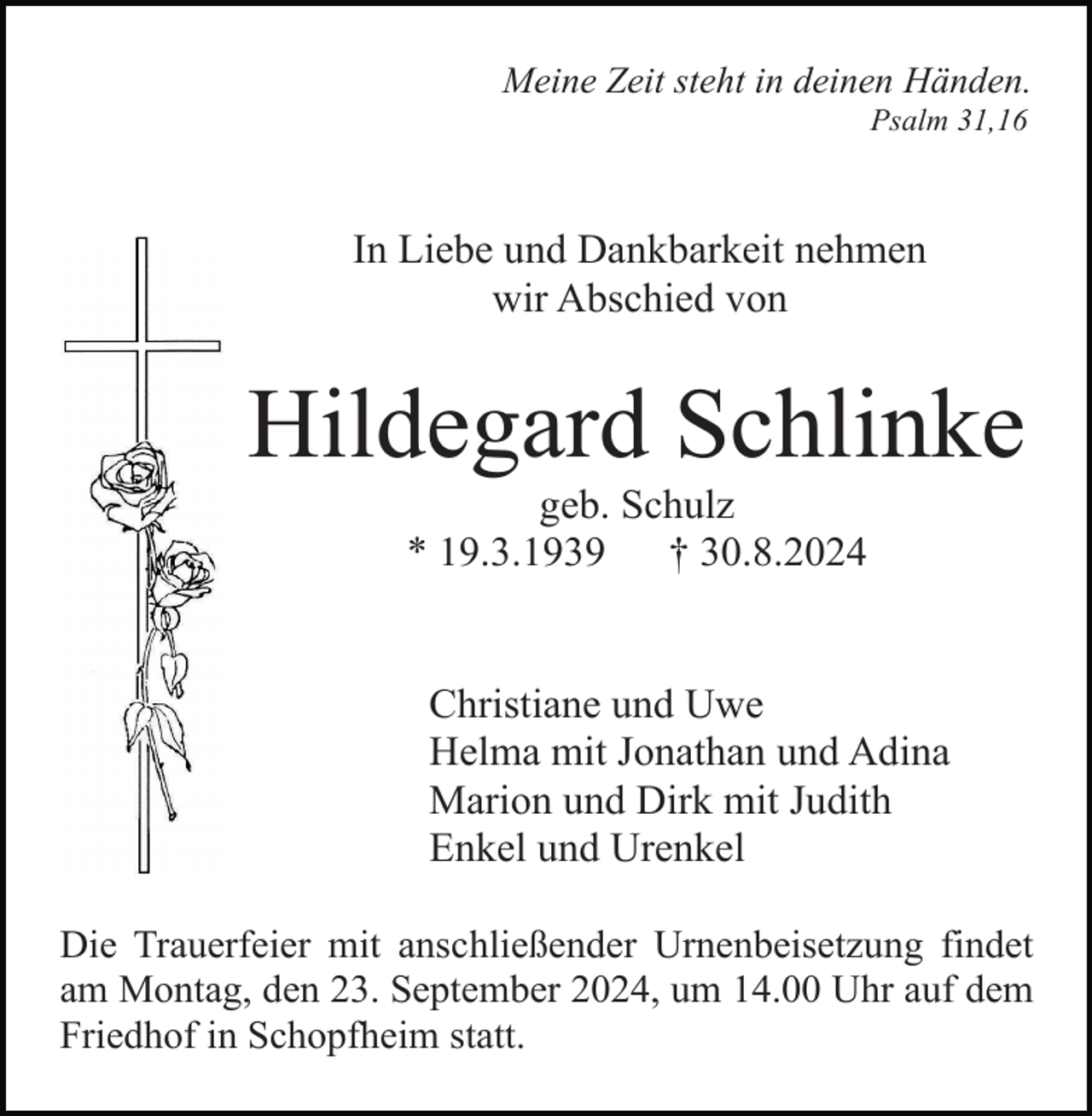 <p>Meine Zeit steht in deinen Händen.<br />Psalm 31,16</p><p>In Liebe und Dankbarkeit nehmen<br />wir Abschied von</p><p>Hildegard Schlinke<br />geb. Schulz<br />* 19.3.1939<br />† 30.8.2024</p><p>Christiane und Uwe<br />Helma mit Jonathan und Adina<br />Marion und Dirk mit Judith<br />Enkel und Urenkel<br />Die Trauerfeier mit anschließender Urnenbeisetzung findet<br />am Montag, den 23. September 2024, um 14.00 Uhr auf dem<br />Friedhof in Schopfheim statt.</p>