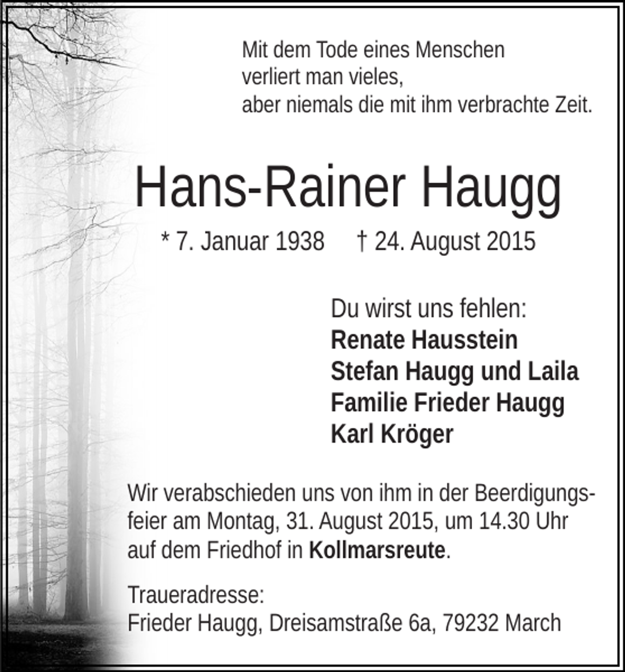 <p>Mit dem Tode eines Menschen<br />verliert man vieles,<br />aber niemals die mit ihm verbrachte Zeit.</p><p>Hans-Rainer Haugg<br />* 7. Januar 1938</p><p>† 24. August 2015<br />Du wirst uns fehlen:<br />Renate Hausstein<br />Stefan Haugg und Laila<br />Familie Frieder Haugg<br />Karl Kröger</p><p>Wir verabschieden uns von ihm in der Beerdigungsfeier am Montag, 31. August 2015, um 14.30 Uhr<br />auf dem Friedhof in Kollmarsreute.<br />Traueradresse:<br />Frieder Haugg, Dreisamstraße 6a, 79232 March</p>