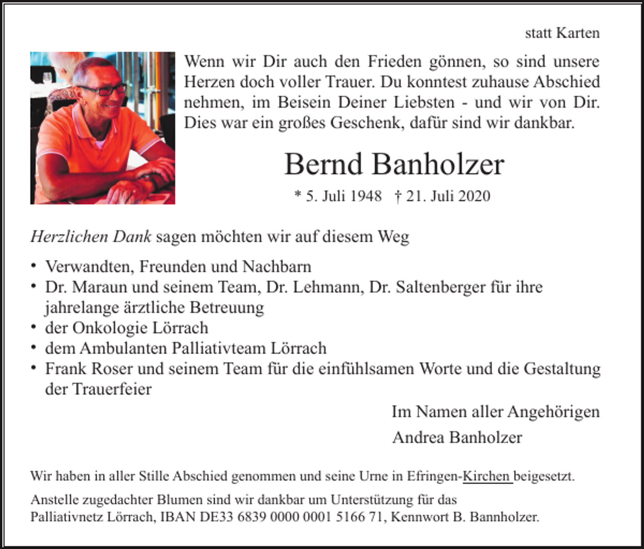 <p>statt Karten</p><p>Wenn wir Dir auch den Frieden gönnen, so sind unsere<br />Herzen doch voller Trauer. Du konntest zuhause Abschied<br />nehmen, im Beisein Deiner Liebsten - und wir von Dir.<br />Dies war ein großes Geschenk, dafür sind wir dankbar.</p><p>Bernd Banholzer<br />* 5. Juli 1948 † 21. Juli 2020</p><p>Herzlichen Dank sagen möchten wir auf diesem Weg<br />• Verwandten, Freunden und Nachbarn<br />• Dr. Maraun und seinem Team, Dr. Lehmann, Dr. Saltenberger für ihre<br />jahrelange ärztliche Betreuung<br />• der Onkologie Lörrach<br />• dem Ambulanten Palliativteam Lörrach<br />• Frank Roser und seinem Team für die einfühlsamen Worte und die Gestaltung<br />der Trauerfeier<br />Im Namen aller Angehörigen<br />Andrea Banholzer<br />Wir haben in aller Stille Abschied genommen und seine Urne in Efringen-Kirchen beigesetzt.<br />Anstelle zugedachter Blumen sind wir dankbar um Unterstützung für das<br />Palliativnetz Lörrach, IBAN DE33 6839 01 5166 71, Kennwort B. Bannholzer.</p>