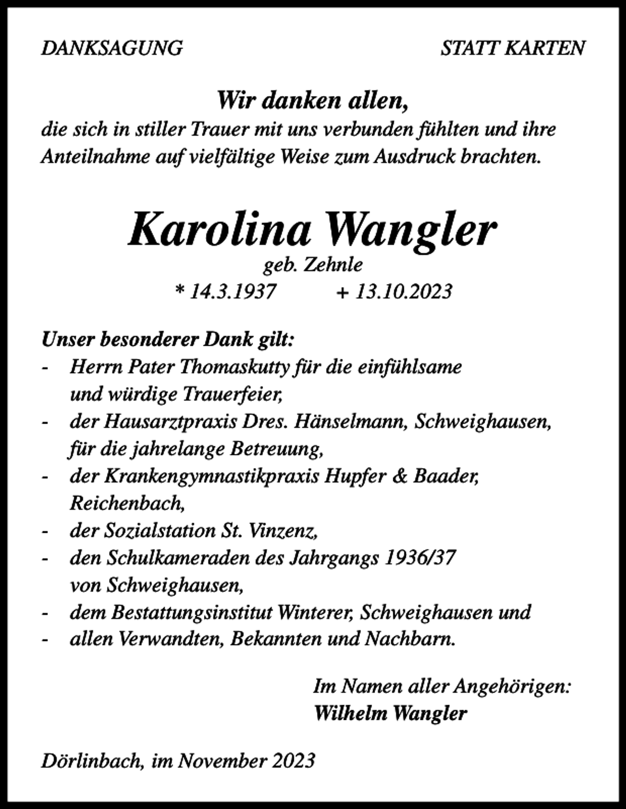 <p>DANKSAGUNG</p><p>STATT KARTEN</p><p>Wir danken allen,<br />die sich in stiller Trauer mit uns verbunden fühlten und ihre<br />Anteilnahme auf vielfältige Weise zum Ausdruck brachten.</p><p>Karolina Wangler<br />geb. Zehnle<br />* 14.3.1937<br />+ 13.10.2023</p><p>Unser besonderer Dank gilt:<br />- Herrn Pater Thomaskutty für die einfühlsame<br />und würdige Trauerfeier,<br />- der Hausarztpraxis Dres. Hänselmann, Schweighausen,<br />für die jahrelange Betreuung,<br />- der Krankengymnastikpraxis Hupfer &amp; Baader,<br />Reichenbach,<br />- der Sozialstation St. Vinzenz,<br />- den Schulkameraden des Jahrgangs 1936/37<br />von Schweighausen,<br />- dem Bestattungsinstitut Winterer, Schweighausen und<br />- allen Verwandten, Bekannten und Nachbarn.<br />Im Namen aller Angehörigen:<br />Wilhelm Wangler<br />Dörlinbach, im November 2023</p>