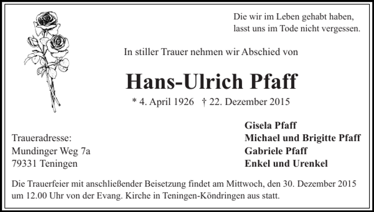 <p>Die wir im Leben gehabt haben,<br />lasst uns im Tode nicht vergessen.</p><p>In stiller Trauer nehmen wir Abschied von</p><p>Hans-Ulrich Pfaff<br />* 4. April 1926 † 22. Dezember 2015<br />Traueradresse:<br />Mundinger Weg 7a<br />79331 Teningen</p><p>Gisela Pfaff<br />Michael und Brigitte Pfaff<br />Gabriele Pfaff<br />Enkel und Urenkel</p><p>Die Trauerfeier mit anschließender Beisetzung findet am Mittwoch, den 30. Dezember 2015<br />um 12.00 Uhr von der Evang. Kirche in Teningen-Köndringen aus statt.</p>