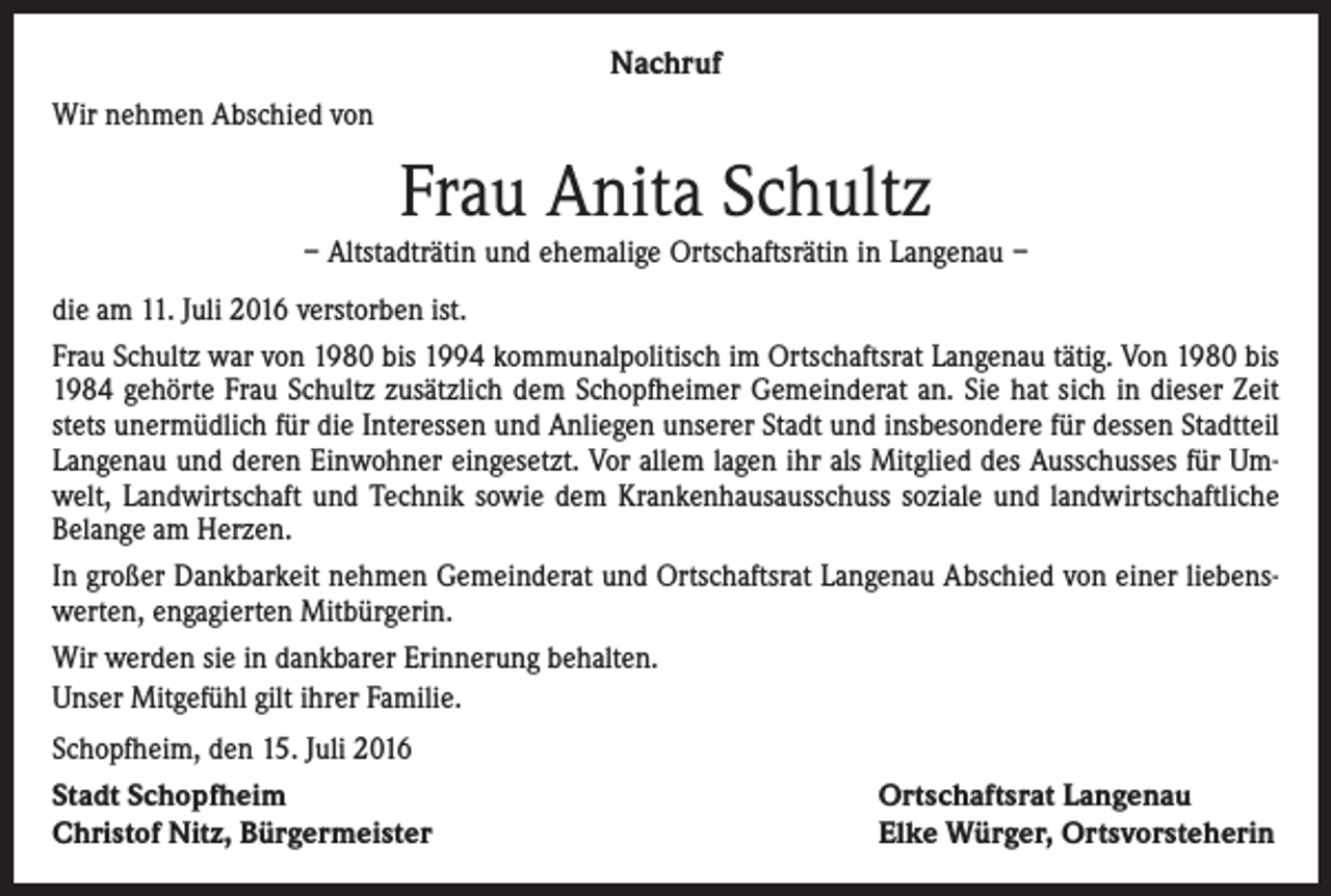 <p>Nachruf<br />Wir nehmen Abschied von</p><p>Frau Anita Schultz</p><p>– Altstadträtin und ehemalige Ortschaftsrätin in Langenau –<br />die am 11. Juli 2016 verstorben ist.<br />Frau Schultz war von 1980 bis 1994 kommunalpolitisch im Ortschaftsrat Langenau tätig. Von 1980 bis<br />1984 gehörte Frau Schultz zusätzlich dem Schopfheimer Gemeinderat an. Sie hat sich in dieser Zeit<br />stets unermüdlich für die Interessen und Anliegen unserer Stadt und insbesondere für dessen Stadtteil<br />Langenau und deren Einwohner eingesetzt. Vor allem lagen ihr als Mitglied des Ausschusses für Umwelt, Landwirtschaft und Technik sowie dem Krankenhausausschuss soziale und landwirtschaftliche<br />Belange am Herzen.<br />In großer Dankbarkeit nehmen Gemeinderat und Ortschaftsrat Langenau Abschied von einer liebenswerten, engagierten Mitbürgerin.<br />Wir werden sie in dankbarer Erinnerung behalten.<br />Unser Mitgefühl gilt ihrer Familie.<br />Schopfheim, den 15. Juli 2016<br />Stadt Schopfheim<br />Christof Nitz, Bürgermeister</p><p>Ortschaftsrat Langenau<br />Elke Würger, Ortsvorsteherin</p>