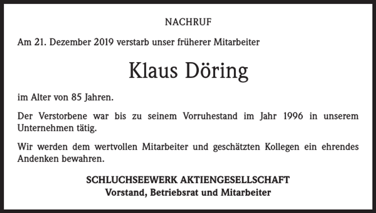 <p>NACHRUF<br />Am 21. Dezember 2019 verstarb unser früherer Mitarbeiter</p><p>Klaus Döring<br />im Alter von 85 Jahren.<br />Der Verstorbene war bis zu seinem Vorruhestand im Jahr 1996 in unserem<br />­Unternehmen tätig.<br />Wir werden dem wertvollen Mitarbeiter und geschätzten Kollegen ein ehrendes<br />­Andenken bewahren.<br />SCHLUCHSEEWERK AKTIENGESELLSCHAFT<br />Vorstand, Betriebsrat und Mitarbeiter</p>