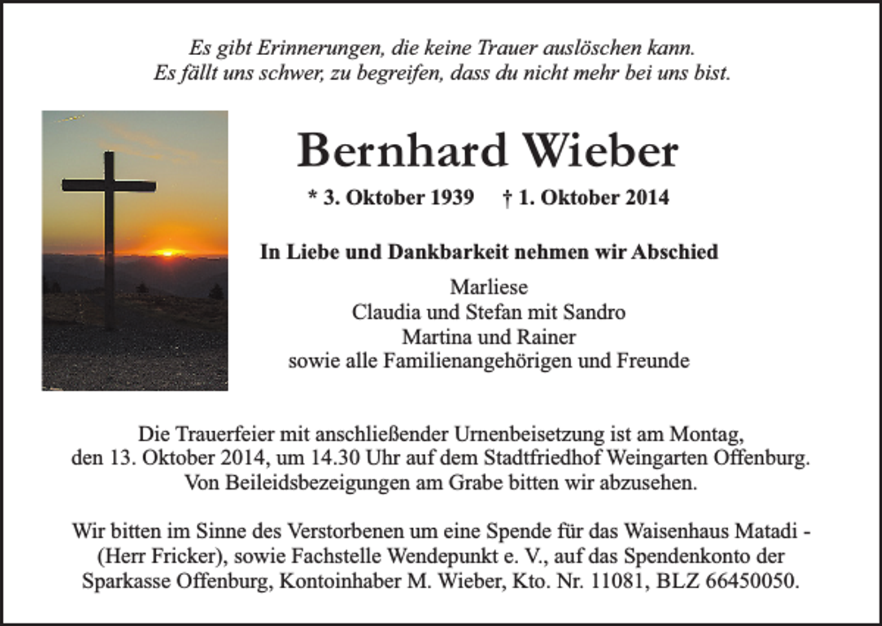 <p>Es gibt Erinnerungen, die keine Trauer auslöschen kann.<br />Es fällt uns schwer, zu begreifen, dass du nicht mehr bei uns bist.</p><p>Bernhard Wieber<br />* 3. Oktober 1939</p><p>† 1. Oktober 2014</p><p>In Liebe und Dankbarkeit nehmen wir Abschied<br />Marliese<br />Claudia und Stefan mit Sandro<br />Martina und Rainer<br />sowie alle Familienangehörigen und Freunde<br />Die Trauerfeier mit anschließender Urnenbeisetzung ist am Montag,<br />den 13. Oktober 2014, um 14.30 Uhr auf dem Stadtfriedhof Weingarten Offenburg.<br />Von Beileidsbezeigungen am Grabe bitten wir abzusehen.<br />Wir bitten im Sinne des Verstorbenen um eine Spende für das Waisenhaus Matadi (Herr Fricker), sowie Fachstelle Wendepunkt e. V., auf das Spendenkonto der<br />Sparkasse Offenburg, Kontoinhaber M. Wieber, Kto. Nr. 11081, BLZ 66450050.</p>