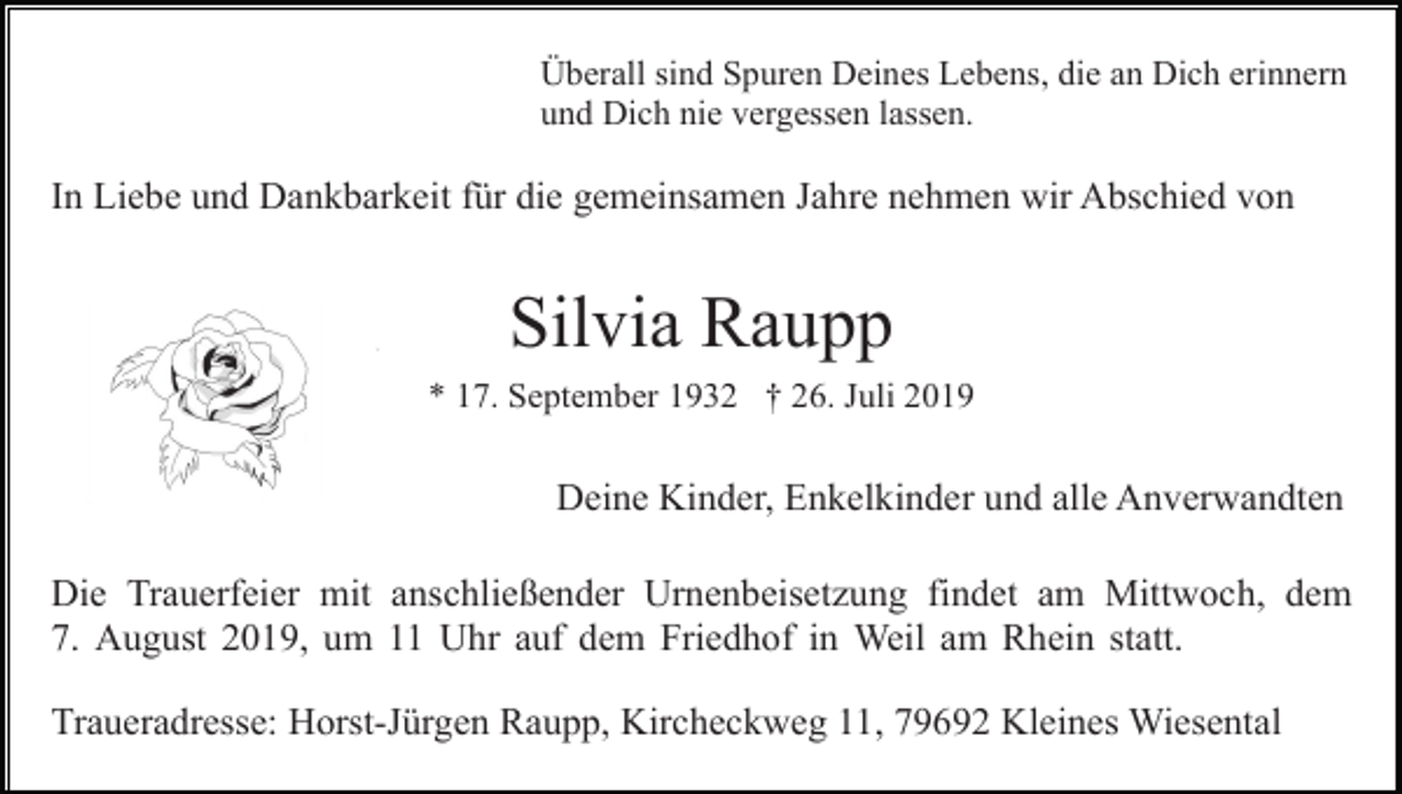 <p>Überall sind Spuren Deines Lebens, die an Dich erinnern<br />und Dich nie vergessen lassen.</p><p>In Liebe und Dankbarkeit für die gemeinsamen Jahre nehmen wir Abschied von</p><p>Silvia Raupp<br />* 17. September 1932 † 26. Juli 2019</p><p>Deine Kinder, Enkelkinder und alle Anverwandten<br />Die Trauerfeier mit anschließender Urnenbeisetzung findet am Mittwoch, dem<br />7. August 2019, um 11 Uhr auf dem Friedhof in Weil am Rhein statt.<br />Traueradresse: Horst-Jürgen Raupp, Kircheckweg 11, 79692 Kleines Wiesental</p>