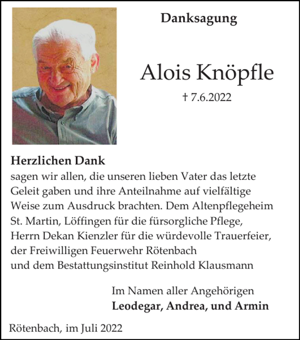 <p>Danksagung</p><p>Alois Knöpfle<br />† 7.6.2022</p><p>Herzlichen Dank<br />sagen wir allen, die unseren lieben Vater das letzte<br />Geleit gaben und ihre Anteilnahme auf vielfältige<br />Weise zum Ausdruck brachten. Dem Altenpflegeheim<br />St. Martin, Löffingen für die fürsorgliche Pflege,<br />Herrn Dekan Kienzler für die würdevolle Trauerfeier,<br />der Freiwilligen Feuerwehr Rötenbach<br />und dem Bestattungsinstitut Reinhold Klausmann<br />Im Namen aller Angehörigen</p><p>Leodegar, Andrea, und Armin<br />Rötenbach, im Juli 2022</p>