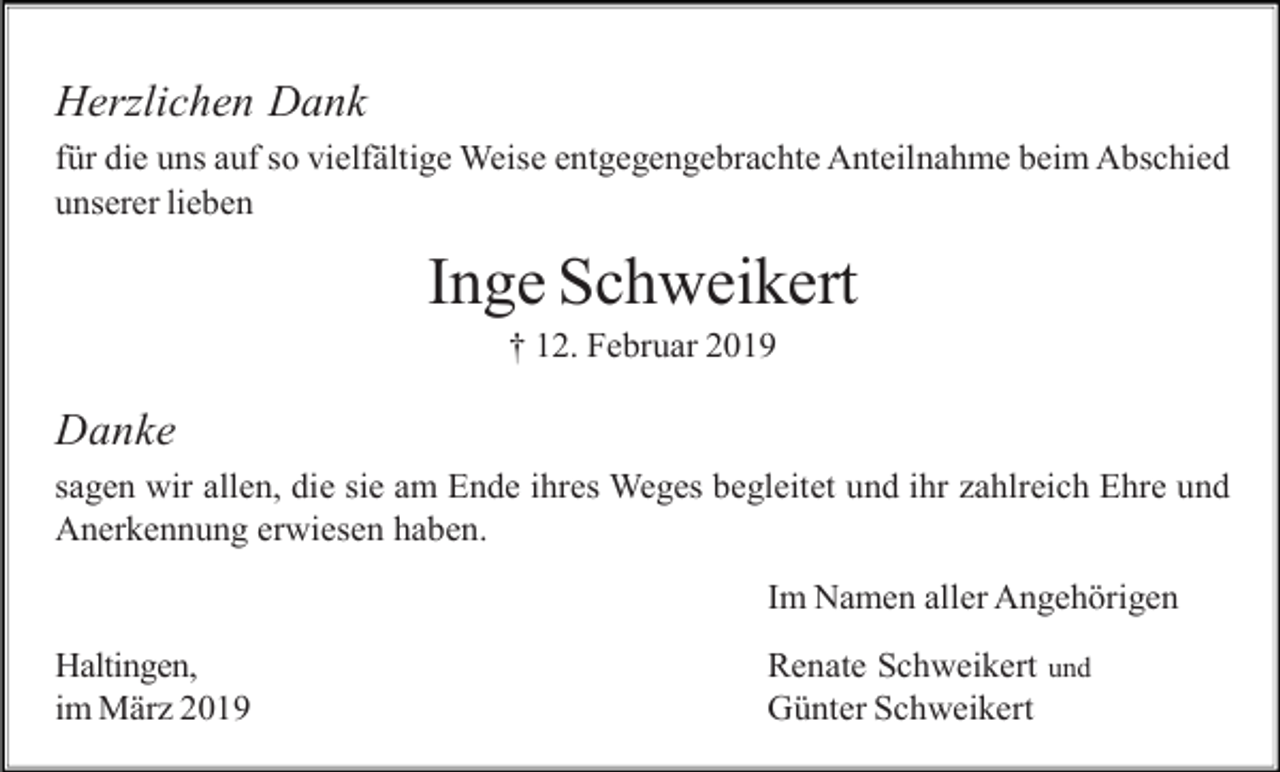 <p>Herzlichen Dank<br />für die uns auf so vielfältige Weise entgegengebrachte Anteilnahme beim Abschied<br />unserer lieben</p><p>Inge Schweikert<br />† 12. Februar 2019</p><p>Danke<br />sagen wir allen, die sie am Ende ihres Weges begleitet und ihr zahlreich Ehre und<br />Anerkennung erwiesen haben.<br />Im Namen aller Angehörigen<br />Haltingen,<br />im März 2019</p><p>Renate Schweikert und<br />Günter Schweikert</p>