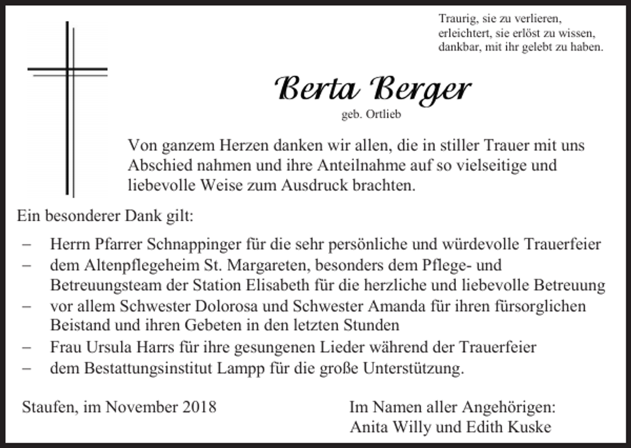 <p>Traurig, sie zu verlieren,<br />erleichtert, sie erlöst zu wissen,<br />dankbar, mit ihr gelebt zu haben.</p><p>geb. Ortlieb</p><p>Von ganzem Herzen danken wir allen, die in stiller Trauer mit uns<br />Abschied nahmen und ihre Anteilnahme auf so vielseitige und<br />liebevolle Weise zum Ausdruck brachten.<br />Ein besonderer Dank gilt:<br />−<br />−<br />−<br />−<br />−</p><p>Herrn Pfarrer Schnappinger für die sehr persönliche und würdevolle Trauerfeier<br />dem Altenpflegeheim St. Margareten, besonders dem Pflege- und<br />Betreuungsteam der Station Elisabeth für die herzliche und liebevolle Betreuung<br />vor allem Schwester Dolorosa und Schwester Amanda für ihren fürsorglichen<br />Beistand und ihren Gebeten in den letzten Stunden<br />Frau Ursula Harrs für ihre gesungenen Lieder während der Trauerfeier<br />dem Bestattungsinstitut Lampp für die große Unterstützung.</p><p>Staufen, im November 2018</p><p>Im Namen aller Angehörigen:<br />Anita Willy und Edith Kuske</p>