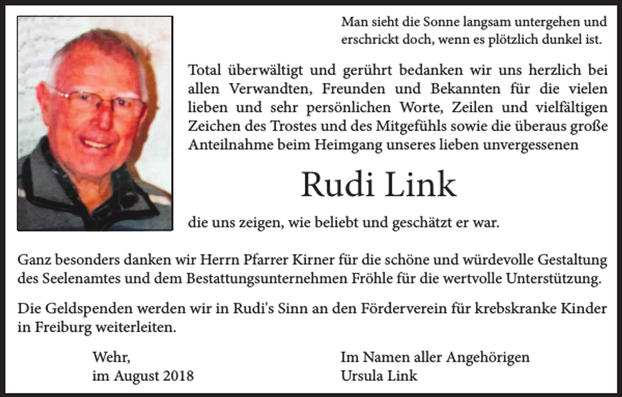 <p>Man sieht die Sonne langsam untergehen und<br />erschrickt doch, wenn es plötzlich dunkel ist.</p><p>Total überwältigt und gerührt bedanken wir uns herzlich bei<br />allen Verwandten, Freunden und Bekannten für die vielen<br />lieben und sehr persönlichen Worte, Zeilen und vielfältigen<br />Zeichen des Trostes und des Mitgefühls sowie die überaus große<br />Anteilnahme beim Heimgang unseres lieben unvergessenen</p><p>Rudi Link<br />die uns zeigen, wie beliebt und geschätzt er war.<br />Ganz besonders danken wir Herrn Pfarrer Kirner für die schöne und würdevolle Gestaltung<br />des Seelenamtes und dem Bestattungsunternehmen Fröhle für die wertvolle Unterstützung.<br />Die Geldspenden werden wir in Rudi's Sinn an den Förderverein für krebskranke Kinder<br />in Freiburg weiterleiten.<br />Wehr,<br />im August 2018</p><p>Im Namen aller Angehörigen<br />Ursula Link</p>