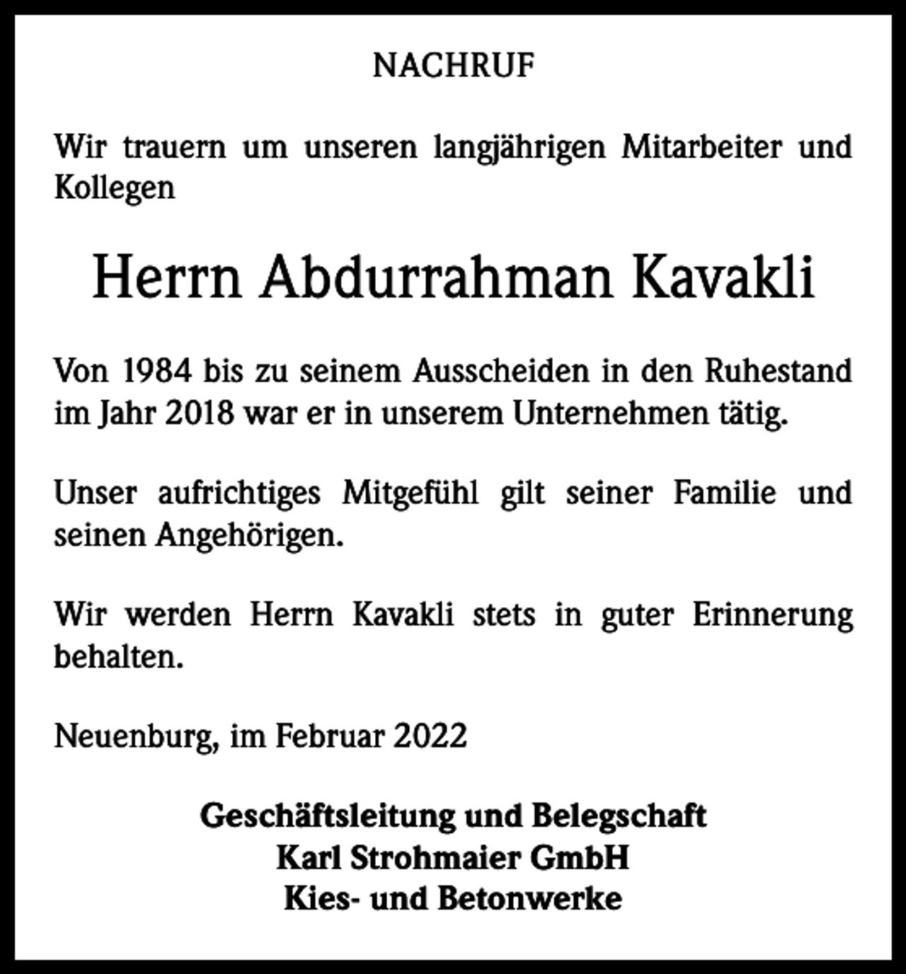 <p>NACHRUF<br />Wir trauern um unseren langjährigen Mitarbeiter und<br />Kollegen</p><p>Herrn Abdurrahman Kavakli<br />Von 1984 bis zu seinem Ausscheiden in den Ruhestand<br />im Jahr 2018 war er in unserem Unter­nehmen tätig.<br />Unser aufrichtiges Mitgefühl gilt seiner Familie und<br />­seinen Angehörigen.<br />Wir werden Herrn Kavakli stets in guter Erinnerung<br />­behalten.<br />Neuenburg, im Februar 2022<br />Geschäftsleitung und Belegschaft<br />Karl Strohmaier GmbH<br />Kies- und Betonwerke</p>