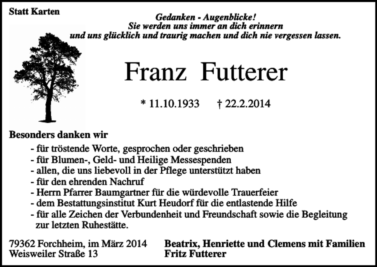 <p>Statt Karten</p><p>Gedanken - Augenblicke!<br />Sie werden uns immer an dich erinnern<br />und uns glücklich und traurig machen und dich nie vergessen lassen.</p><p>Franz Futterer<br />* 11.10.1933</p><p>† 22.2.2014</p><p>Besonders danken wir<br />- für tröstende Worte, gesprochen oder geschrieben<br />- für Blumen-, Geld- und Heilige Messespenden<br />- allen, die uns liebevoll in der Pflege unterstützt haben<br />- für den ehrenden Nachruf<br />- Herrn Pfarrer Baumgartner für die würdevolle Trauerfeier<br />- dem Bestattungsinstitut Kurt Heudorf für die entlastende Hilfe<br />- für alle Zeichen der Verbundenheit und Freundschaft sowie die Begleitung<br />zur letzten Ruhestätte.<br />79362 Forchheim, im März 2014<br />Weisweiler Straße 13</p><p>Beatrix, Henriette und Clemens mit Familien<br />Fritz Futterer</p>
