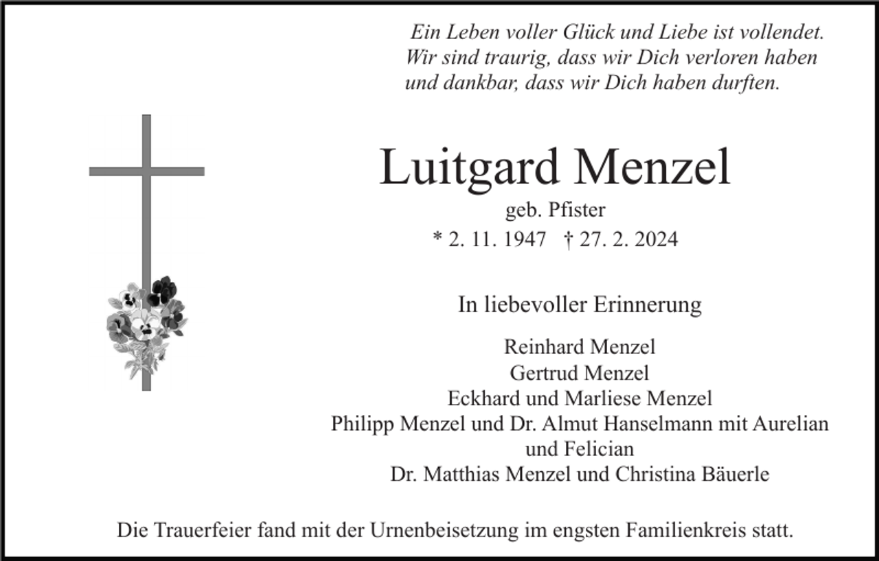Ein Leben voller Glück und Liebe ist vollendet.
Wir sind traurig, dass wir Dich verloren haben
und dankbar, dass wir Dich haben durften.
Luitgard Menzel
geb. Pfister
* 2. 11. 1947 † 27. 2. 2024
In liebevoller Erinnerung
Reinhard Menzel
Gertrud Menzel
Eckhard und Marliese Menzel
Philipp Menzel und Dr. Almut Hanselmann mit Aurelian
und Felician
Dr. Matthias Menzel und Christina Bäuerle
Die Trauerfeier fand mit der Urnenbeisetzung im engsten Familienkreis statt.